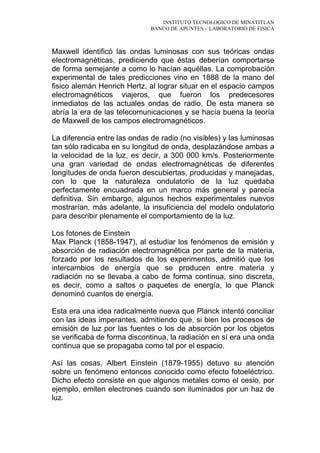 INSTITUTO TECNOLOGICO DE MINATITLAN
BANCO DE APUNTES – LABORATORIO DE FISICA
Maxwell identificó las ondas luminosas con sus teóricas ondas
electromagnéticas, prediciendo que éstas deberían comportarse
de forma semejante a como lo hacían aquéllas. La comprobación
experimental de tales predicciones vino en 1888 de la mano del
fisico alemán Henrich Hertz, al lograr situar en el espacio campos
electromagnéticos viajeros, que fueron los predecesores
inmediatos de las actuales ondas de radio. De esta manera se
abría la era de las telecomunicaciones y se hacía buena la teoría
de Maxwell de los campos electromagnéticos.
La diferencia entre las ondas de radio (no visibles) y las luminosas
tan sólo radicaba en su longitud de onda, desplazándose ambas a
la velocidad de la luz, es decir, a 300 000 km/s. Posteriormente
una gran variedad de ondas electromagnéticas de diferentes
longitudes de onda fueron descubiertas, producidas y manejadas,
con lo que la naturaleza ondulatorio de la luz quedaba
perfectamente encuadrada en un marco más general y parecía
definitiva. Sin embargo, algunos hechos experimentales nuevos
mostrarían, más adelante, la insuficiencia del modelo ondulatorio
para describir plenamente el comportamiento de la luz.
Los fotones de Einstein
Max Planck (1858-1947), al estudiar los fenómenos de emisión y
absorción de radiación electromagnética por parte de la materia,
forzado por los resultados de los experimentos, admitió que los
intercambios de energía que se producen entre materia y
radiación no se llevaba a cabo de forma continua, sino discreta,
es decir, como a saltos o paquetes de energía, lo que Planck
denominó cuantos de energía.
Esta era una idea radicalmente nueva que Planck intentó conciliar
con las ideas imperantes, admitiendo que, si bien los procesos de
emisión de luz por las fuentes o los de absorción por los objetos
se verificaba de forma discontinua, la radiación en sí era una onda
continua que se propagaba como tal por el espacio.
Así las cosas, Albert Einstein (1879-1955) detuvo su atención
sobre un fenómeno entonces conocido como efecto fotoeléctrico.
Dicho efecto consiste en que algunos metales como el cesio, por
ejemplo, emiten electrones cuando son iluminados por un haz de
luz.
 