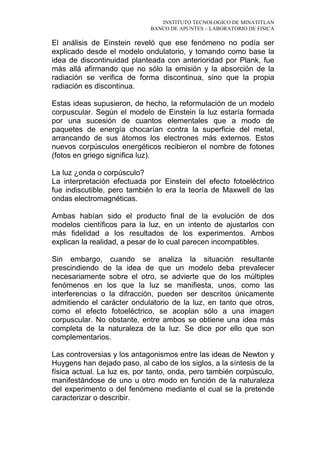 INSTITUTO TECNOLOGICO DE MINATITLAN
BANCO DE APUNTES – LABORATORIO DE FISICA
El análisis de Einstein reveló que ese fenómeno no podía ser
explicado desde el modelo ondulatorio, y tomando como base la
idea de discontinuidad planteada con anterioridad por Plank, fue
más allá afirmando que no sólo la emisión y la absorción de la
radiación se verifica de forma discontinua, sino que la propia
radiación es discontinua.
Estas ideas supusieron, de hecho, la reformulación de un modelo
corpuscular. Según el modelo de Einstein la luz estaría formada
por una sucesión de cuantos elementales que a modo de
paquetes de energía chocarían contra la superficie del metal,
arrancando de sus átomos los electrones más externos. Estos
nuevos corpúsculos energéticos recibieron el nombre de fotones
(fotos en griego significa luz).
La luz ¿onda o corpúsculo?
La interpretación efectuada por Einstein del efecto fotoeléctrico
fue indiscutible, pero también lo era la teoría de Maxwell de las
ondas electromagnéticas.
Ambas habían sido el producto final de la evolución de dos
modelos científicos para la luz, en un intento de ajustarlos con
más fidelidad a los resultados de los experimentos. Ambos
explican la realidad, a pesar de lo cual parecen incompatibles.
Sin embargo, cuando se analiza la situación resultante
prescindiendo de la idea de que un modelo deba prevalecer
necesariamente sobre el otro, se advierte que de los múltiples
fenómenos en los que la luz se manifiesta, unos, como las
interferencias o la difracción, pueden ser descritos únicamente
admitiendo el carácter ondulatorio de la luz, en tanto que otros,
como el efecto fotoeléctrico, se acoplan sólo a una imagen
corpuscular. No obstante, entre ambos se obtiene una idea más
completa de la naturaleza de la luz. Se dice por ello que son
complementarios.
Las controversias y los antagonismos entre las ideas de Newton y
Huygens han dejado paso, al cabo de los siglos, a la síntesis de la
física actual. La luz es, por tanto, onda, pero también corpúsculo,
manifestándose de uno u otro modo en función de la naturaleza
del experimento o del fenómeno mediante el cual se la pretende
caracterizar o describir.
 