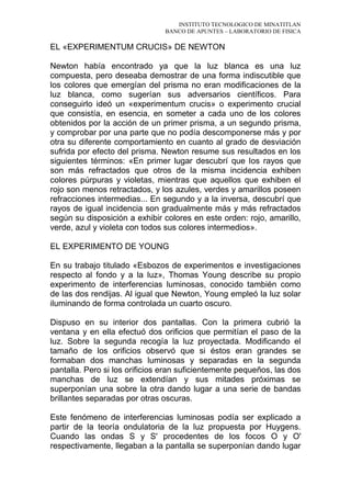 INSTITUTO TECNOLOGICO DE MINATITLAN
BANCO DE APUNTES – LABORATORIO DE FISICA
EL «EXPERIMENTUM CRUCIS» DE NEWTON
Newton había encontrado ya que la luz blanca es una luz
compuesta, pero deseaba demostrar de una forma indiscutible que
los colores que emergían del prisma no eran modificaciones de la
luz blanca, como sugerían sus adversarios científicos. Para
conseguirlo ideó un «experimentum crucis» o experimento crucial
que consistía, en esencia, en someter a cada uno de los colores
obtenidos por la acción de un primer prisma, a un segundo prisma,
y comprobar por una parte que no podía descomponerse más y por
otra su diferente comportamiento en cuanto al grado de desviación
sufrida por efecto del prisma. Newton resume sus resultados en los
siguientes términos: «En primer lugar descubrí que los rayos que
son más refractados que otros de la misma incidencia exhiben
colores púrpuras y violetas, mientras que aquellos que exhiben el
rojo son menos retractados, y los azules, verdes y amarillos poseen
refracciones intermedias... En segundo y a la inversa, descubrí que
rayos de igual incidencia son gradualmente más y más refractados
según su disposición a exhibir colores en este orden: rojo, amarillo,
verde, azul y violeta con todos sus colores intermedios».
EL EXPERIMENTO DE YOUNG
En su trabajo titulado «Esbozos de experimentos e investigaciones
respecto al fondo y a la luz», Thomas Young describe su propio
experimento de interferencias luminosas, conocido también como
de las dos rendijas. Al igual que Newton, Young empleó la luz solar
iluminando de forma controlada un cuarto oscuro.
Dispuso en su interior dos pantallas. Con la primera cubrió la
ventana y en ella efectuó dos orificios que permitían el paso de la
luz. Sobre la segunda recogía la luz proyectada. Modificando el
tamaño de los orificios observó que si éstos eran grandes se
formaban dos manchas luminosas y separadas en la segunda
pantalla. Pero si los orificios eran suficientemente pequeños, las dos
manchas de luz se extendían y sus mitades próximas se
superponían una sobre la otra dando lugar a una serie de bandas
brillantes separadas por otras oscuras.
Este fenómeno de interferencias luminosas podía ser explicado a
partir de la teoría ondulatoria de la luz propuesta por Huygens.
Cuando las ondas S y S' procedentes de los focos O y O'
respectivamente, llegaban a la pantalla se superponían dando lugar
 