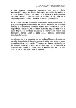 INSTITUTO TECNOLOGICO DE MINATITLAN
BANCO DE APUNTES – LABORATORIO DE FISICA
a esa imagen compuesta observada por Young. Dicha
superposición podía ser de dos tipos extremos, o bien los valles de
la onda S coincidían con los valles de la onda S' (y análogamente
para las crestas) o bien un valle de la onda S coincidía en la
segunda pantalla con una cresta de la onda S' (y viceversa).
En el primer caso se produciría un refuerzo de la perturbación, lo
que podría explicar la existencia de bandas brillantes en esa zona
común; la interferencia luminosa habría sido constructiva. En el
segundo se produciría una anulación mutua de las perturbaciones al
estar dirigidas en sentidos opuestos; la interferencia habría sido
destructivo dando lugar a esas zonas oscuras observadas
experimentalmente.
La coincidencia o la oposición de las ondas al llegar a la segunda
pantalla dependería de las diferencias de distancias entre el punto
de confluencia y los focos O y O' respectivos, lo que explicaría que
las bandas brillantes y oscuras se alternasen en la pantalla al
desplazarnos desde el punto central equidistante de los dos
orificios, hacia los extremos de la pantalla.
 