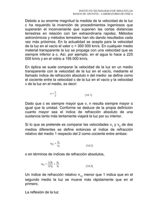 INSTITUTO TECNOLOGICO DE MINATITLAN
BANCO DE APUNTES – LABORATORIO DE FISICA
Debido a su enorme magnitud la medida de la velocidad de la luz
c ha requerido la invención de procedimientos ingeniosos que
superarán el inconveniente que suponen las cortas distancias
terrestres en relación con tan extraordinaria rapidez. Métodos
astronómicos y métodos terrestres han ido dando resultados cada
vez más próximos. En la actualidad se acepta para la velocidad
de la luz en el vacío el valor c = 300 000 km/s. En cualquier medio
material transparente la luz se propaga con una velocidad que es
siempre inferior a c. Así, por ejemplo, en el agua lo hace a 225
000 km/s y en el vidrio a 195 000 km/s.
En óptica se suele comparar la velocidad de la luz en un medio
transparente con la velocidad de la luz en el vacío, mediante el
llamado índice de refracción absoluto n del medio: se define como
el cociente entre la velocidad c de la luz en el vacío y la velocidad
v de la luz en el medio, es decir:
Dado que c es siempre mayor que v, n resulta siempre mayor o
igual que la unidad. Conforme se deduce de la propia definición
cuanto mayor sea el índice de refracción absoluto de una
sustancia tanto más lentamente viajará la luz por su interior.
Si lo que se pretende es comparar las velocidades v1
y v2
de dos
medios diferentes se define entonces el índice de refracción
relativo del medio 1 respecto del 2 como cociente entre ambas:
o en términos de índices de refracción absolutos,
Un índice de refracción relativo n12
menor que 1 indica que en el
segundo medio la luz se mueve más rápidamente que en el
primero.
La reflexión de la luz
 