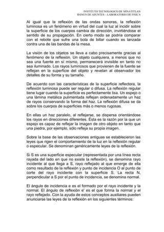 INSTITUTO TECNOLOGICO DE MINATITLAN
BANCO DE APUNTES – LABORATORIO DE FISICA
Al igual que la reflexión de las ondas sonoras, la reflexión
luminosa es un fenómeno en virtud del cual la luz al incidir sobre
la superficie de los cuerpos cambia de dirección, invirtiéndose el
sentido de su propagación. En cierto modo se podría comparar
con el rebote que sufre una bola de billar cuando es lanzada
contra una de las bandas de la mesa.
La visión de los objetos se lleva a cabo precisamente gracias al
fenómeno de la reflexión. Un objeto cualquiera, a menos que no
sea una fuente en sí mismo, permanecerá invisible en tanto no
sea iluminado. Los rayos luminosos que provienen de la fuente se
reflejan en la superficie del objeto y revelan al observador los
detalles de su forma y su tamaño.
De acuerdo con las características de la superficie reflectora, la
reflexión luminosa puede ser regular o difusa. La reflexión regular
tiene lugar cuando la superficie es perfectamente lisa. Un espejo o
una lámina metálica pulimentada reflejan ordenadamente un haz
de rayos conservando la forma del haz. La reflexión difusa se da
sobre los cuerpos de superficies más o menos rugosas.
En ellas un haz paralelo, al reflejarse, se dispersa orientándose
los rayos en direcciones diferentes. Ésta es la razón por la que un
espejo es capaz de reflejar la imagen de otro objeto en tanto que
una piedra, por ejemplo, sólo refleja su propia imagen.
Sobre la base de las observaciones antiguas se establecieron las
leyes que rigen el comportamiento de la luz en la reflexión regular
o especular. Se denominan genéricamente leyes de la reflexión.
Si S es una superficie especular (representada por una línea recta
rayada del lado en que no existe la reflexión), se denomina rayo
incidente al que llega a S, rayo reflejado al que emerge de ella
como resultado de la reflexión y punto de incidencia O al punto de
corte del rayo incidente con la superficie S. La recta N,
perpendicular a S por el punto de incidencia, se denomina normal.
El ángulo de incidencia e es el formado por el rayo incidente y la
normal. El ángulo de reflexión e' es el que forma la normal y el
rayo reflejado. Con la ayuda de estos conceptos auxiliares pueden
anunciarse las leyes de la reflexión en los siguientes términos:
 