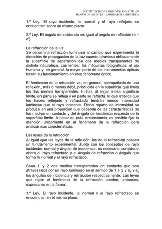INSTITUTO TECNOLOGICO DE MINATITLAN
BANCO DE APUNTES – LABORATORIO DE FISICA
1.ª Ley. El rayo incidente, la normal y el rayo reflejado se
encuentran sobre un mismo plano.
2.ª Ley. El ángulo de incidencia es igual al ángulo de reflexión (e =
e').
La refracción de la luz
Se denomina refracción luminosa al cambio que experimenta la
dirección de propagación de la luz cuando atraviesa oblicuamente
la superficie de separación de dos medios transparentes de
distinta naturaleza. Las lentes, las máquinas fotográficas, el ojo
humano y, en general, la mayor parte de los instrumentos ópticos
basan su funcionamiento en este fenómeno óptico.
El fenómeno de la refracción va, en general, acompañado de una
reflexión, más o menos débil, producida en la superficie que limita
los dos medios transparentes. El haz, al llegar a esa superficie
límite, en parte se refleja y en parte se refracta, lo cual implica que
los haces reflejado y refractado tendrán menos intensidad
luminosa que el rayo incidente. Dicho reparto de intensidad se
produce en una proporción que depende de las características de
los medios en contacto y del ángulo de incidencia respecto de la
superficie límite. A pesar de esta circunstancia, es posible fijar la
atención únicamente en el fenómeno de la refracción para
analizar sus características.
Las leyes de la refracción
Al igual que las leyes de la reflexión, las de la refracción poseen
un fundamento experimental. Junto con los conceptos de rayo
incidente, normal y ángulo de incidencia, es necesario considerar
ahora el rayo refractado y el ángulo de refracción o ángulo que
forma la normal y el rayo refractado.
Sean 1 y 2 dos medios transparentes en contacto que son
atravesados por un rayo luminoso en el sentido de 1 a 2 y e1
y e2
los ángulos de incidencia y refracción respectivamente. Las leyes
que rigen el fenómeno de la refracción pueden, entonces,
expresarse en la forma:
1.ª Ley. El rayo incidente, la normal y el rayo refractado se
encuentran en el mismo plano.
 