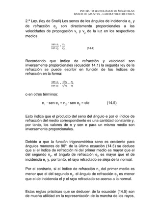 INSTITUTO TECNOLOGICO DE MINATITLAN
BANCO DE APUNTES – LABORATORIO DE FISICA
2.ª Ley. (ley de Snell) Los senos de los ángulos de incidencia e1
y
de refracción e2
son directamente proporcionales a las
velocidades de propagación v1
y v2
de la luz en los respectivos
medios.
Recordando que índice de refracción y velocidad son
inversamente proporcionales (ecuación 14.1) la segunda ley de la
refracción se puede escribir en función de los índices de
refracción en la forma:
o en otros términos:
n1
· sen e1
= n2
· sen e2
= cte (14.5)
Esto indica que el producto del seno del ángulo e por el índice de
refracción del medio correspondiente es una cantidad constante y,
por tanto, los valores de n y sen e para un mismo medio son
inversamente proporcionales.
Debido a que la función trigonométrica seno es creciente para
ángulos menores de 90º, de la última ecuación (14.5) se deduce
que si el índice de refracción ni del primer medio es mayor que el
del segundo n2
, el ángulo de refracción e2
es mayor que el de
incidencia e1
y, por tanto, el rayo refractado se aleja de la normal.
Por el contrario, si el índice de refracción n1
del primer medio es
menor que el del segundo n2
, el ángulo de refracción e2
es menor
que el de incidencia el y el rayo refractado se acerca a la normal.
Estas reglas prácticas que se deducen de la ecuación (14.5) son
de mucha utilidad en la representación de la marcha de los rayos,
 