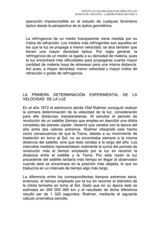INSTITUTO TECNOLOGICO DE MINATITLAN
BANCO DE APUNTES – LABORATORIO DE FISICA
operación imprescindible en el estudio de cualquier fenómeno
óptico desde la perspectiva de la óptica geométrica.
La refringencia de un medio transparente viene medida por su
índice de refracción. Los medios más refringentes son aquellos en
los que la luz se propaga a menor velocidad; se dice también que
tienen una mayor densidad óptica. Por regla general, la
refringencia de un medio va ligada a su densidad de materia, pues
la luz encontrará más dificultades para propagarse cuanta mayor
cantidad de materia haya de atravesar para una misma distancia.
Así pues, a mayor densidad, menor velocidad y mayor índice de
refracción o grado de refringencia.
LA PRIMERA DETERMINACIÓN EXPERIMENTAL DE LA
VELOCIDAD DE LA LUZ
En el año 1672 el astrónomo danés Olaf Roëmer consiguió realizar
la primera determinación de la velocidad de la luz, considerando
para ello distancias interplanetarias. Al estudiar el periodo de
revolución de un satélite (tiempo que emplea en describir una órbita
completa) del planeta Júpiter, observó que variaba con la época del
año entre dos valores extremos. Roëmer interpretó este hecho
como consecuencia de que la Tierra, debido a su movimiento de
traslación en torno al Sol, no se encontraba siempre a la misma
distancia del satélite, sino que ésta variaba a lo largo del año. Los
intervalos medidos representaban realmente la suma del periodo de
revolución más el tiempo empleado por la luz en recorrer la
distancia entre el satélite y la Tierra. Por esta razón la luz
procedente del satélite tardaría más tiempo en llegar al observador
cuando éste se encontrase en la posición más alejada, lo que se
traduciría en un intervalo de tiempo algo más largo.
La diferencia entre los correspondientes tiempos extremos sería,
entonces, el tiempo empleado por la luz en recorrer el diámetro de
la órbita terrestre en tomo al Sol. Dado que en su época éste se
estimaba en 300 000 000 km y el resultado de dicha diferencia
resultó ser de 1 320 segundos, Roëmer, mediante el siguiente
cálculo cinemática sencillo,
 