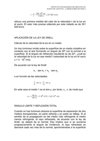 INSTITUTO TECNOLOGICO DE MINATITLAN
BANCO DE APUNTES – LABORATORIO DE FISICA
obtuvo una primera medida del valor de la velocidad c de la luz en
el vacío. El valor más preciso obtenido por este método es de 301
500 km/s.
APLICACIÓN DE LA LEY DE SNELL
Cálculo de la velocidad de la luz en un medio
Un haz luminoso incide sobre la superficie de un medio cristalino en
contacto con el aire formando un ángulo de 30º con la normal a la
superficie. Si el ángulo de refracción resultante es de 22º, ¿cuál es
la velocidad de la luz en ese medio? (velocidad de la luz en el vacío
c = 3 · 10
8
m/s).
De acuerdo con la ley de Snell:
n1
· sen e1
= n2
· sen e2
o en función de las velocidades:
En este caso el medio 1 es el aire y, por tanto, v1
c, de modo que
ÁNGULO LÍMITE Y REFLEXIÓN TOTAL
Cuando un haz luminoso alcanza la superficie de separación de dos
medios transparentes, en parte refracta y en parte se refleja. Si el
sentido de la propagación es del medio más refringente al medio
menos refringente, el rayo refractado, de acuerdo con la ley de
Snell, se alejará de la normal. Eso implica que si se aumenta
progresivamente el ángulo de incidencia, el rayo refractado se
desviará cada vez más de la normal, aproximándose a la superficie
 