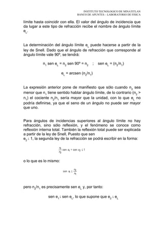 INSTITUTO TECNOLOGICO DE MINATITLAN
BANCO DE APUNTES – LABORATORIO DE FISICA
límite hasta coincidir con ella. El valor del ángulo de incidencia que
da lugar a este tipo de refracción recibe el nombre de ángulo límite
eL
.
La determinación del ángulo límite eL
puede hacerse a partir de la
ley de Snell. Dado que el ángulo de refracción que corresponde al
ángulo límite vale 90º, se tendrá:
n1
sen eL
= n2
sen 90º = n2
; sen eL
= (n2
/n1
)
eL
= arcsen (n2
/n1
)
La expresión anterior pone de manifiesto que sólo cuando n2
sea
menor que n1
tiene sentido hablar ángulo límite, de lo contrario (n2
>
n1
) el cociente n2
/n1
sería mayor que la unidad, con lo que eL
no
podría definirse, ya que el seno de un ángulo no puede ser mayor
que uno.
Para ángulos de incidencias superiores al ángulo límite no hay
refracción, sino sólo reflexión, y el fenómeno se conoce como
reflexión interna total. También la reflexión total puede ser explicada
a partir de la ley de Snell, Puesto que sen
e2
1, la segunda ley de la refracción se podrá escribir en la forma:
o lo que es lo mismo:
pero n2
/n1
es precisamente sen eL
y, por tanto:
sen e1
sen eL
, lo que supone que e2
eL
 
