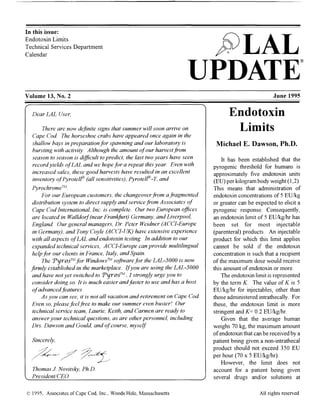 In this issue:
Endotoxin Limits
Technical Services Department
Calendar
Volume 13, No.2
pfiJLAL
UPDATE®
June 1995
Dear LAL User,
There are now definite signs that summer will soon arrive on
Cape Cod. The horseshoe crabs have appeared once again in the
shallow bays in preparation for spawning and our laboratory is
bursting with activity. Although the amount ofour harvestfrom
season to season is difficult to predict, the last two years have seen
recordyields ofLAL and we hope for a repeat this year. Even with
increased sales, these good harvests have resulted in an excellent
inventory ofPyrotell'" (all sensitivities), Pyrotell'"-T, and
Pyrochrome"
For our European customers, the changeoverfrom afragmented
distribution system to direct supply and service from Associates of
Cape Cod International, Inc. is complete. Our two European offices
are located in Walldorf(near Frankfurt) Germany, and Liverpool,
England. Our general managers, Dr. Peter Weidner (ACCI-Europe
in Germany), and Tony Coyle (ACCI-UK) have extensive experience
with all aspects ofLAL and endotoxin testing. In addition to our
expanded technical services, ACCI-Europe can provide multilingual
help for our clients in France, Italy, and Spain.
The Tyros™ for Windows" software for the LAL-5000 is now
firmly established in the marketplace. Ifyou are using the LAL-5000
and have not yet switched to Tyros™, I strongly urge you to
consider doing so. It is much easier andfaster to use and has a host
ofadvancedfeatures.
As you can see, it is not all vacation and retirement on Cape Cod.
Even so, please feel free to make our summer even busier! Our
technical service team, Laurie, Keith, and Carmen are ready to
answer your technical questions, as are other personnel, including
Drs. Dawson and Gould, and ofcourse, myself.
Sincerely,
Thomas 1. Novitsky, Ph.D.
President/CEO
o 1995, Associates of Cape Cod, Inc., Woods Hole, Massachusetts
Endotoxin
Limits
Michael E. Dawson, Ph.D.
It has been established that the
pyrogenic threshold for humans is
approximately five endotoxin units
(EU) per kilogram body weight (1,2).
This means that administration of
endotoxin concentrations of 5 EUlkg
or greater can be expected to elicit a
pyrogenic response. Consequently,
an endotoxin limit of 5 EUlkglhr has
been set for most injectable
(parenteral) products. An injectable
product for which this limit applies
cannot be sold if the endotoxin
concentration is such that a recipient
of the maximum dose would receive
this amount of endotoxin or more.
The endotoxin limit is represented
by the term K. The value of K is 5
EUlkglhr for injectables, other than
those administered intrathecally. For
these, the endotoxin limit is more
stringent and K= 0.2 EUlkglhr.
Given that the average human
weighs 70 kg, the maximum amount
ofendotoxin that can be received by a
patient being given a non-intrathecal
product should not exceed 350 EU
per hour (70 x 5 EUlkglhr).
However, the limit does not
account for a patient being given
several drugs and/or solutions at
All rights reserved
 