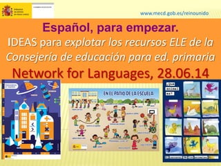 www.mecd.gob.es/reinounido
Español, para empezar.
IDEAS para explotar los recursos ELE de la
Consejería de educación para ed. primaria
Network for Languages, 28.06.14
 