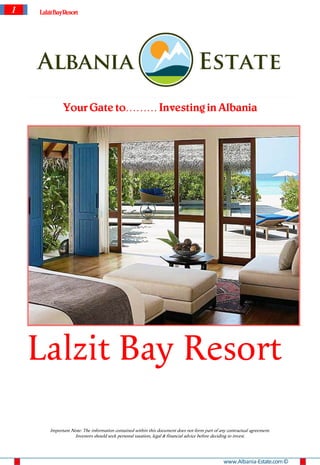 1   Lalzit Bay Resort




              Your Gate to……… Investing in Albania




    Lalzit Bay Resort
        Important Note: The information contained within this document does not form part of any contractual agreement.
                   Investors should seek personal taxation, legal & financial advice before deciding to invest.




                                                                                               www.Albania-Estate.com ©
 
