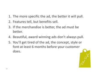 10The more specific the ad, the better it will pull.Features tell, but benefits sell.If the merchandise is better, the ad must be better.Beautiful, award winning ads don’t always pull.You’ll get tired of the ad, the concept, style or font at least 6 months before your customer does.