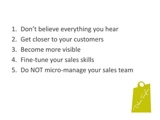 Don’t believe everything you hearGet closer to your customersBecome more visibleFine-tune your sales skillsDo NOT micro-manage your sales team