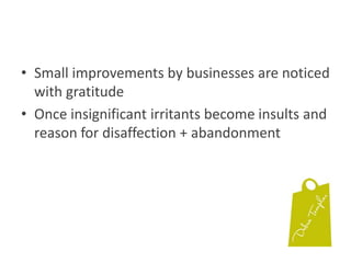 Small improvements by businesses are noticed with gratitudeOnce insignificant irritants become insults and reason for disaffection + abandonment