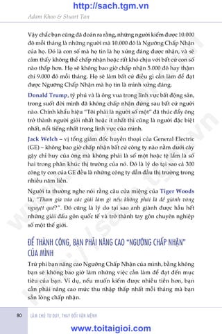 Adam Khoo & Stuart Tan
LAÂM CHUÃ TÛ DUY, THAY ÀÖÍI VÊÅN MÏÅNH80
Vêåy chùæc baån cuäng àaä àoaán ra rùçng, nhûäng ngûúâi kiïëm àûúåc 10.000
àö möîi thaáng laâ nhûäng ngûúâi maâ 10.000 àö laâ Ngûúäng Chêëp Nhêån
cuãa hoå. Àoá laâ con söë maâ hoå tin laâ hoå xûáng àaáng àûúåc nhêån, vaâ seä
caãm thêëy khöng thïí chêëp nhêån hoùåc rêët khoá chõu vúái bêët cûá con söë
naâo thêëp hún. Hoå seä khöng bao giúâ chêëp nhêån 5.000 àö hay thêåm
chñ 9.000 àö möîi thaáng. Hoå seä laâm bêët cûá àiïìu gò cêìn laâm àïí àaåt
àûúåc Ngûúäng Chêëp Nhêån maâ hoå tin laâ mònh xûáng àaáng.
Donald Trump, tyã phuá vaâ laâ öng vua trong lônh vûåc bêët àöång saãn,
trong suöët àúâi mònh àaä khöng chêëp nhêån àûáng sau bêët cûá ngûúâi
naâo. Chñnh khêíu hiïåu “Töi phaãi laâ ngûúâi söë möåt” àaä thuác àêíy öng
trúã thaânh ngûúâi gioãi nhêët hoùåc ñt nhêët thò cuäng laâ ngûúâi àùåc biïåt
nhêët, nöíi tiïëng nhêët trong lônh vûåc cuãa mònh.
Jack Welch – võ töíng giaám àöëc huyïìn thoaåi cuãa General Electric
(GE) – khöng bao giúâ chêëp nhêån bêët cûá cöng ty naâo nùçm dûúái cêy
gêåy chó huy cuãa öng maâ khöng phaãi laâ söë möåt hoùåc tïå lùæm laâ söë
hai trong phên khuác thõ trûúâng cuãa noá. Àoá laâ lyá do taåi sao caã 300
cöng ty con cuãa GE àïìu laâ nhûäng cöng ty dêîn àêìu thõ trûúâng trong
nhiïìu nùm liïìn.
Ngûúâi ta thûúâng nghe noái rùçng cêu cûãa miïång cuãa Tiger Woods
laâ, “Tham gia vaâo caác giaãi laâm gò nïëu khöng phaãi laâ àïí giaânh voâng
nguyïåt quïë?”. Àoá cuäng laâ lyá do taåi sao anh giaânh àûúåc hêìu hïët
nhûäng giaãi àêëu gön quöëc tïë vaâ trúã thaânh tay gön chuyïn nghiïåp
söë möåt thïë giúái.
ÀÏÍ THAÂNH CÖNG, BAÅN PHAÃI NÊNG CAO “NGÛÚÄNG CHÊËP NHÊÅN”
CUÃA MÒNH
Trûâ phi baån nêng cao Ngûúäng Chêëp Nhêån cuãa mònh, bùçng khöng
baån seä khöng bao giúâ laâm nhûäng viïåc cêìn laâm àïí àaåt àïën muåc
tiïu cuãa baån. Vñ duå, nïëu muöën kiïëm àûúåc nhiïìu tiïìn hún, baån
cêìn phaãi nêng cao mûác thu nhêåp thêëp nhêët möîi thaáng maâ baån
sùén loâng chêëp nhêån.
w
w
w
.toitaigioi.com
http://sach.tgm
.vn
http://sach.tgm.vn
www.toitaigioi.com
 