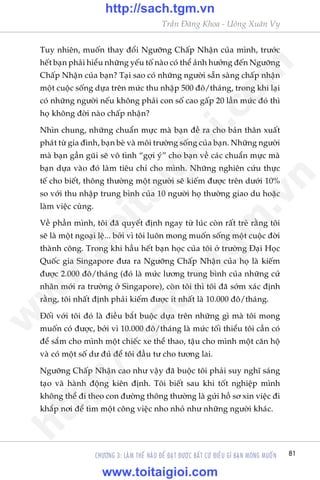 81
Trêìn Àùng Khoa - Uöng Xuên Vy
CHÛÚNG 3: LAÂM THÏË NAÂO ÀÏÍ ÀAÅT ÀÛÚÅC BÊËT CÛÁ ÀIÏÌU GÒ BAÅN MONG MUÖËN
Tuy nhiïn, muöën thay àöíi Ngûúäng Chêëp Nhêån cuãa mònh, trûúác
hïët baån phaãi hiïíu nhûäng yïëu töë naâo coá thïí aãnh hûúãng àïën Ngûúäng
Chêëp Nhêån cuãa baån? Taåi sao coá nhûäng ngûúâi sùén saâng chêëp nhêån
möåt cuöåc söëng dûåa trïn mûác thu nhêåp 500 àö/thaáng, trong khi laåi
coá nhûäng ngûúâi nïëu khöng phaãi con söë cao gêëp 20 lêìn mûác àoá thò
hoå khöng àúâi naâo chêëp nhêån?
Nhòn chung, nhûäng chuêín mûåc maâ baån àïì ra cho baãn thên xuêët
phaát tûâ gia àònh, baån beâ vaâ möi trûúâng söëng cuãa baån. Nhûäng ngûúâi
maâ baån gêìn guäi seä vö tònh “gúåi yá” cho baån vïì caác chuêín mûåc maâ
baån dûåa vaâo àoá laâm tiïu chñ cho mònh. Nhûäng nghiïn cûáu thûåc
tïë cho biïët, thöng thûúâng möåt ngûúâi seä kiïëm àûúåc trïn dûúái 10%
so vúái thu nhêåp trung bònh cuãa 10 ngûúâi hoå thûúâng giao du hoùåc
laâm viïåc cuâng.
Vïì phêìn mònh, töi àaä quyïët àõnh ngay tûâ luác coân rêët treã rùçng töi
seä laâ möåt ngoaåi lïå... búãi vò töi luön mong muöën söëng möåt cuöåc àúâi
thaânh cöng. Trong khi hêìu hïët baån hoåc cuãa töi úã trûúâng Àaåi Hoåc
Quöëc gia Singapore àûa ra Ngûúäng Chêëp Nhêån cuãa hoå laâ kiïëm
àûúåc 2.000 àö/thaáng (àoá laâ mûác lûúng trung bònh cuãa nhûäng cûã
nhên múái ra trûúâng úã Singapore), coân töi thò töi àaä súám xaác àõnh
rùçng, töi nhêët àõnh phaãi kiïëm àûúåc ñt nhêët laâ 10.000 àö/thaáng.
Àöëi vúái töi àoá laâ àiïìu bùæt buöåc dûåa trïn nhûäng gò maâ töi mong
muöën coá àûúåc, búãi vò 10.000 àö/thaáng laâ mûác töëi thiïíu töi cêìn coá
àïí sùæm cho mònh möåt chiïëc xe thïí thao, têåu cho mònh möåt cùn höå
vaâ coá möåt söë dû àuã àïí töi àêìu tû cho tûúng lai.
Ngûúäng Chêëp Nhêån cao nhû vêåy àaä buöåc töi phaãi suy nghô saáng
taåo vaâ haânh àöång kiïn àõnh. Töi biïët sau khi töët nghiïåp mònh
khöng thïí ài theo con àûúâng thöng thûúâng laâ gûãi höì sú xin viïåc ài
khùæp núi àïí tòm möåt cöng viïåc nho nhoã nhû nhûäng ngûúâi khaác.
w
w
w
.toitaigioi.com
http://sach.tgm
.vn
http://sach.tgm.vn
www.toitaigioi.com
 