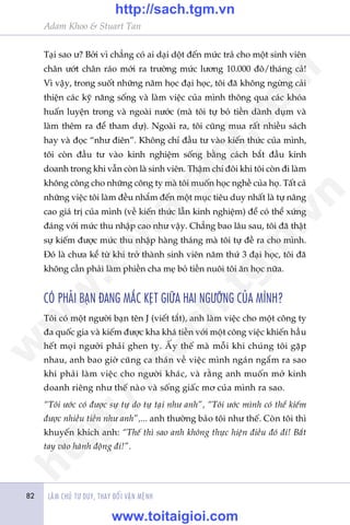 Adam Khoo & Stuart Tan
LAÂM CHUÃ TÛ DUY, THAY ÀÖÍI VÊÅN MÏÅNH82
Taåi sao û? Búãi vò chùèng coá ai daåi döåt àïën mûác traã cho möåt sinh viïn
chên ûúát chên raáo múái ra trûúâng mûác lûúng 10.000 àö/thaáng caã!
Vò vêåy, trong suöët nhûäng nùm hoåc àaåi hoåc, töi àaä khöng ngûâng caãi
thiïån caác kyä nùng söëng vaâ laâm viïåc cuãa mònh thöng qua caác khoáa
huêën luyïån trong vaâ ngoaâi nûúác (maâ töi tûå boã tiïìn daânh duåm vaâ
laâm thïm ra àïí tham dûå). Ngoaâi ra, töi cuäng mua rêët nhiïìu saách
hay vaâ àoåc “nhû àiïn”. Khöng chó àêìu tû vaâo kiïën thûác cuãa mònh,
töi coân àêìu tû vaâo kinh nghiïåm söëng bùçng caách bùæt àêìu kinh
doanh trong khi vêîn coân laâ sinh viïn. Thêåm chñ àöi khi töi coân ài laâm
khöng cöng cho nhûäng cöng ty maâ töi muöën hoåc nghïì cuãa hoå. Têët caã
nhûäng viïåc töi laâm àïìu nhùæm àïën möåt muåc tiïu duy nhêët laâ tûå nêng
cao giaá trõ cuãa mònh (vïì kiïën thûác lêîn kinh nghiïåm) àïí coá thïí xûáng
àaáng vúái mûác thu nhêåp cao nhû vêåy. Chùèng bao lêu sau, töi àaä thêåt
sûå kiïëm àûúåc mûác thu nhêåp haâng thaáng maâ töi tûå àïì ra cho mònh.
Àoá laâ chûa kïí tûâ khi trúã thaânh sinh viïn nùm thûá 3 àaåi hoåc, töi àaä
khöng cêìn phaãi laâm phiïìn cha meå boã tiïìn nuöi töi ùn hoåc nûäa.
COÁ PHAÃI BAÅN ÀANG MÙÆC KEÅT GIÛÄA HAI NGÛÚÄNG CUÃA MÒNH?
Töi coá möåt ngûúâi baån tïn J (viïët tùæt), anh laâm viïåc cho möåt cöng ty
àa quöëc gia vaâ kiïëm àûúåc kha khaá tiïìn vúái möåt cöng viïåc khiïën hêìu
hïët moåi ngûúâi phaãi ghen tyå. ÊËy thïë maâ möîi khi chuáng töi gùåp
nhau, anh bao giúâ cuäng ca thaán vïì viïåc mònh ngaán ngêím ra sao
khi phaãi laâm viïåc cho ngûúâi khaác, vaâ rùçng anh muöën múã kinh
doanh riïng nhû thïë naâo vaâ söëng giêëc mú cuãa mònh ra sao.
“Töi ûúác coá àûúåc sûå tûå do tûå taåi nhû anh”, “Töi ûúác mònh coá thïí kiïëm
àûúåc nhiïìu tiïìn nhû anh”,... anh thûúâng baão töi nhû thïë. Coân töi thò
khuyïën khñch anh: “Thïë thò sao anh khöng thûåc hiïån àiïìu àoá ài! Bùæt
tay vaâo haânh àöång ài!”.
w
w
w
.toitaigioi.com
http://sach.tgm
.vn
http://sach.tgm.vn
www.toitaigioi.com
 