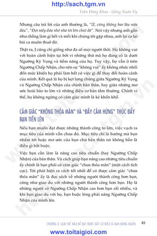 83
Trêìn Àùng Khoa - Uöng Xuên Vy
CHÛÚNG 3: LAÂM THÏË NAÂO ÀÏÍ ÀAÅT ÀÛÚÅC BÊËT CÛÁ ÀIÏÌU GÒ BAÅN MONG MUÖËN
Nhûng cêu traã lúâi cuãa anh thûúâng laâ, “ÛÂ, cuäng khöng bao lêu nûäa
àêu”, “Àúåi mêëy àûáa nhoã nhaâ töi lúán chuát àaä”. Noái vêåy nhûng anh gêìn
nhû chùèng laâm gò hïët vaâ möîi khi chuáng töi gùåp nhau, anh laåi ca laåi
baâi ca muön thuúã àoá.
Thêåt ra, J cuäng chó giöëng nhû àa söë moåi ngûúâi thöi. Hoå khöng vui
vúái hoaân caãnh hiïån taåi búãi vò nhûäng thûá maâ hoå àang coá laâ dûúái
Ngûúäng Kyâ Voång vaâ tiïìm nùng cuãa hoå. Tuy vêåy, hoå vêîn úã trïn
Ngûúäng Chêëp Nhêån, cho nïn sûå “khöng vui” êëy khöng nhûác nhöëi
àïën mûác khiïën hoå phaãi laâm bêët cûá viïåc gò àïí thay àöíi hoaân caãnh
cuãa mònh. Kïët quaã laâ hoå bõ keåt lûng chûâng giûäa Ngûúäng Kyâ Voång
vaâ Ngûúäng Chêëp Nhêån cuãa chñnh baãn thên, hay giûäa nhûäng mú
ûúác hoaâi baäo to lúán vaâ nhûäng àiïìu cú baãn têìm thûúâng. Chñnh vò
thïë, hoå khöng ngûâng coá caãm giaác mònh laâ keã khöën khöí.
CAÃM GIAÁC “KHÖNG THOÃA MAÄN” VAÂ “ÀÊÌY CAÃM HÛÁNG” THUÁC ÀÊÍY
BAÅN TIÏËN LÏN
Nïëu baån muöën àaåt àûúåc nhûäng thaânh cöng to lúán, viïåc vaåch ra
muåc tiïu cuãa mònh vêîn chûa àuã. Muåc tiïu chó laâ hûúáng maâ baån
nhùæm túái hoùåc mú ûúác cuãa baån chûá baãn thên noá khöng hùèn laâ
àiïìu gò bùæt buöåc.
Viïåc baån cêìn laâm laâ nêng cao tiïu chuêín (hay Ngûúäng Chêëp
Nhêån) cuãa baãn thên. Vaâ caách giuáp baån nêng cao nhûäng tiïu chuêín
êëy chñnh laâ baån phaãi coá caãm giaác “chûa thoãa maän” (möåt caách tñch
cûåc). Töi phaát hiïån ra caách töët nhêët àïí coá àûúåc caãm giaác “chûa
thoãa maän” êëy laâ àoåc saách vïì nhûäng ngûúâi thaânh cöng hún baån,
cuäng nhû giao du vúái nhûäng ngûúâi thaânh cöng hún baån. Hoå laâ
nhûäng ngûúâi coá Ngûúäng Chêëp Nhêån cao hún baån rêët nhiïìu, vaâ
khi baån giao du vúái hoå, baån buöåc loâng phaãi nêng Ngûúäng Chêëp
Nhêån cuãa mònh lïn.
w
w
w
.toitaigioi.com
http://sach.tgm
.vn
http://sach.tgm.vn
www.toitaigioi.com
 