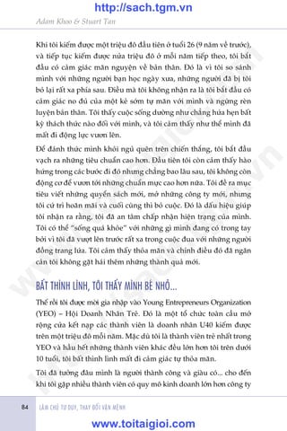 Adam Khoo & Stuart Tan
LAÂM CHUÃ TÛ DUY, THAY ÀÖÍI VÊÅN MÏÅNH84
Khi töi kiïëm àûúåc möåt triïåu àö àêìu tiïn úã tuöíi 26 (9 nùm vïì trûúác),
vaâ tiïëp tuåc kiïëm àûúåc nûãa triïåu àö úã möîi nùm tiïëp theo, töi bùæt
àêìu coá caãm giaác maän nguyïån vïì baãn thên. Àoá laâ vò töi so saánh
mònh vúái nhûäng ngûúâi baån hoåc ngaây xûa, nhûäng ngûúâi àaä bõ töi
boã laåi rêët xa phña sau. Àiïìu maâ töi khöng nhêån ra laâ töi bùæt àêìu coá
caãm giaác no àuã cuãa möåt keã súám tûå maän vúái mònh vaâ ngûâng reân
luyïån baãn thên. Töi thêëy cuöåc söëng dûúâng nhû chùèng hûáa heån bêët
kyâ thaách thûác naâo àöëi vúái mònh, vaâ töi caãm thêëy nhû thïí mònh àaä
mêët ài àöång lûåc vûún lïn.
Àïí àaánh thûác mònh khoãi nguã quïn trïn chiïën thùæng, töi bùæt àêìu
vaåch ra nhûäng tiïu chuêín cao hún. Àêìu tiïn töi coân caãm thêëy haâo
hûáng trong caác bûúác ài àoá nhûng chùèng bao lêu sau, töi khöng coân
àöång cú àïí vûún túái nhûäng chuêín mûåc cao hún nûäa. Töi àïì ra muåc
tiïu viïët nhûäng quyïín saách múái, múã nhûäng cöng ty múái, nhûng
töi cûá trò hoaän maäi vaâ cuöëi cuâng thò boã cuöåc. Àoá laâ dêëu hiïåu giuáp
töi nhêån ra rùçng, töi àaä an têm chêëp nhêån hiïån traång cuãa mònh.
Töi coá thïí “söëng quaá khoãe” vúái nhûäng gò mònh àang coá trong tay
búãi vò töi àaä vûúåt lïn trûúác rêët xa trong cuöåc àua vúái nhûäng ngûúâi
àöìng trang lûáa. Töi caãm thêëy thoãa maän vaâ chñnh àiïìu àoá àaä ngùn
caãn töi khöng gùåt haái thïm nhûäng thaânh quaã múái.
BÊËT THÒNH LÒNH, TÖI THÊËY MÒNH BEÁ NHOÃ...
Thïë röìi töi àûúåc múâi gia nhêåp vaâo Young Entrepreneurs Organization
(YEO) – Höåi Doanh Nhên Treã. Àoá laâ möåt töí chûác toaân cêìu múã
röång cûãa kïët naåp caác thaânh viïn laâ doanh nhên U40 kiïëm àûúåc
trïn möåt triïåu àö möîi nùm. Mùåc duâ töi laâ thaânh viïn treã nhêët trong
YEO vaâ hêìu hïët nhûäng thaânh viïn khaác àïìu lúán hún töi trïn dûúái
10 tuöíi, töi bêët thònh lònh mêët ài caãm giaác tûå thoãa maän.
Töi àaä tûúãng àêu mònh laâ ngûúâi thaânh cöng vaâ giaâu coá... cho àïën
khi töi gùåp nhiïìu thaânh viïn coá quy mö kinh doanh lúán hún cöng ty
w
w
w
.toitaigioi.com
http://sach.tgm
.vn
http://sach.tgm.vn
www.toitaigioi.com
 