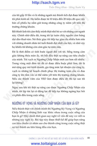85
Trêìn Àùng Khoa - Uöng Xuên Vy
CHÛÚNG 3: LAÂM THÏË NAÂO ÀÏÍ ÀAÅT ÀÛÚÅC BÊËT CÛÁ ÀIÏÌU GÒ BAÅN MONG MUÖËN
cuãa töi gêëp 10 lêìn vaâ laâ nhûäng ngûúâi maâ thaânh tñch àaåt àûúåc khiïën
töi phaãi kñnh nïí. Hoå kiïëm àûúåc tûâ 10 triïåu àïën 20 triïåu àö qua viïåc
baán cöí phiïëu hoå nùæm giûä trong nhûäng cöng ty niïm yïët trïn thõ
trûúâng chûáng khoaán.
Bêët thònh lònh töi caãm thêëy mònh thêåt nhoã beá so vúái nhûäng con ngûúâi
naây. Chñnh nhúâ àiïìu àoá, trong töi laåi tuön chaãy nguöìn caãm hûáng
daåt daâo thuúã naâo. Noá thuác giuåc töi tiïëp tuåc giao du nhiïìu hún nûäa
vúái nhûäng doanh nhên treã tuöíi thaânh àaåt nhêët cuãa höåi, vaâ nhúâ vêåy
hoå khiïën töi khöng coân caãm giaác tûå maän nûäa.
Àoá laâ thúâi àiïím coá tñnh bûúác ngoùåt àöëi vúái töi. Söëng trong caãm
giaác khöng thoãa maän êëy, töi bùæt àêìu thêåt sûå nêng cao tiïu chuêín
cuãa mònh. Töi vaåch ra Ngûúäng Chêëp Nhêån múái cao hún rêët nhiïìu.
Trong voâng möåt àïm töi àaä coá àûúåc àiïìu buöåc phaãi laâm, àoá laâ
múã röång quy mö kinh doanh, gia tùng mûác lúåi nhuêån cuãa cöng ty,
vaåch ra nhûäng kïë hoaåch chinh phuåc thõ trûúâng toaân cêìu vaâ àûa
cöng ty lïn têìm voác coá thïí niïm yïët trïn thõ trûúâng chûáng khoaán.
Nïëu caác thaânh viïn cuãa YEO laâm àûúåc àiïìu àoá thò taåi sao töi
laåi khöng?
Ngay sau khi töi thêåt sûå nêng cao àûúåc Ngûúäng Chêëp Nhêån cuãa
mònh, töi lêåp tûác laåi coá àöång lûåc àïí tiïëp tuåc khöng ngûâng hoåc hoãi
vaâ phêën àêëu trong cuöåc söëng.
NGÛÚÄNG KYÂ VOÅNG VAÂ NGÛÚÄNG CHÊËP NHÊÅN CUÃA BAÅN LAÂ GÒ?
Nïëu thaânh thêåt vúái chñnh mònh thò Ngûúäng Kyâ Voång vaâ Ngûúäng
Chêëp Nhêån úã nhûäng lônh vûåc khaác nhau trong cuöåc söëng cuãa
baån laâ gò? Haäy daânh thúâi gian suy nghô vïì vêën àïì naây vaâ viïët ra
nhûäng suy nghô êëy. Baâi têåp naây àûúåc thiïët kïë àïí giuáp baån nêng
cao tiïu chuêín caá nhên sao cho thaânh cöng trong cuöåc söëng thêåt
sûå trúã thaânh ûu tiïn haâng àêìu cuãa baån.
w
w
w
.toitaigioi.com
http://sach.tgm
.vn
http://sach.tgm.vn
www.toitaigioi.com
 