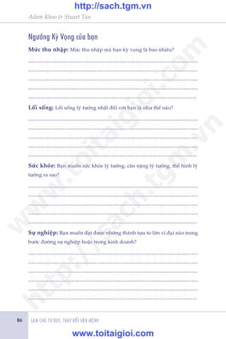 Adam Khoo & Stuart Tan
LAÂM CHUÃ TÛ DUY, THAY ÀÖÍI VÊÅN MÏÅNH86
Ngûúäng Kyâ Voång cuãa baån
Mûác thu nhêåp: Mûác thu nhêåp maâ baån kyâ voång laâ bao nhiïu?
.............................................................................................................
.............................................................................................................
.............................................................................................................
.............................................................................................................
.............................................................................................................
Löëi söëng: Löëi söëng lyá tûúãng nhêët àöëi vúái baån laâ nhû thïë naâo?
.............................................................................................................
.............................................................................................................
.............................................................................................................
.............................................................................................................
.............................................................................................................
Sûác khoãe: Baån muöën sûác khoãe lyá tûúãng, cên nùång lyá tûúãng, thïí hònh lyá
tûúãng ra sao?
.............................................................................................................
.............................................................................................................
.............................................................................................................
.............................................................................................................
.............................................................................................................
Sûå nghiïåp: Baån muöën àaåt àûúåc nhûäng thaânh tûåu to lúán vô àaåi naâo trong
bûúác àûúâng sûå nghiïåp hoùåc trong kinh doanh?
.............................................................................................................
.............................................................................................................
.............................................................................................................
.............................................................................................................
.............................................................................................................
.............................................................................................................
w
w
w
.toitaigioi.com
http://sach.tgm
.vn
http://sach.tgm.vn
www.toitaigioi.com
 