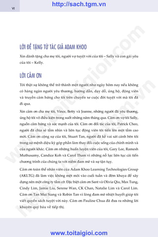 LÚÂI ÀÏÌ TÙÅNG TÛÂ TAÁC GIAÃ ADAM KHOO
Xin daânh tùång cha meå töi, ngûúâi vúå tuyïåt vúâi cuãa töi – Sally vaâ con gaái yïu
cuãa töi – Kelly.
LÚÂI CAÃM ÚN
Töi thêåt sûå khöng thïí trúã thaânh möåt ngûúâi nhû ngaây höm nay nïëu khöng
coá haâng ngaân ngûúâi yïu thûúng, hûúáng dêîn, daåy döî, uãng höå, àöång viïn
vaâ truyïìn caãm hûáng cho töi trïn chuyïën xe cuöåc àúâi tuyïåt vúâi maâ töi àaä
ài qua.
Xin caãm ún cha meå töi, Vince, Betty vaâ Joanne, nhûäng ngûúâi àaä yïu thûúng,
uãng höå töi vö àiïìu kiïån trong suöët nhûäng nùm thaáng qua. Caãm ún vúå töi Sally,
nguöìn caãm hûáng vaâ sûác maånh cuãa töi. Caãm ún àöëi taác cuãa töi, Patrick Cheo,
ngûúâi àaä chia seã têìm nhòn vaâ liïn tuåc àöång viïn töi tiïën lïn möåt têìm cao
múái. Caãm ún cöång sûå cuãa töi, Stuart Tan, ngûúâi àaä kïì vai saát caánh bïn töi
trong sûá mïånh diïåu kyâ goáp phêìn laâm thay àöíi cuöåc söëng cuãa chñnh mònh vaâ
cuãa ngûúâi khaác. Caãm ún nhûäng huêën luyïån viïn cuãa töi, Gary Lee, Ramesh
Muthusamy, Candice Koh vaâ Carol Tham vò nhûäng nöî lûåc liïn tuåc caãi tiïën
chûúng trònh cuãa chuáng ta vúái niïìm àam mï vaâ sûå têån tuåy.
Caãm ún toaân thïí nhên viïn cuãa Adam Khoo Learning Technologies Group
(AKLTG) àaä laâm viïåc khöng mïåt moãi vaâo cuöëi tuêìn vaâ àïm khuya àïí xêy
dûång nïn möåt cöng ty têìm cúä. Àùåc biïåt caãm ún Sant vaâ Olivia Qiu, Max Tung,
Cindy Lim, Jamie Liu, Serene Wan, CK Chan, Natalie Lim vaâ Carol Lim.
Caãm ún Tan Mui Siang vaâ Robin Tan vò loâng àam mï nhiïåt huyïët giuáp töi
viïët quyïín saách tuyïåt vúâi naây. Caãm ún Pauline Chua àaä àûa ra nhûäng lúâi
khuyïn quyá baáu vïì tiïëp thõ.
VI
w
w
w
.toitaigioi.com
http://sach.tgm
.vn
http://sach.tgm.vn
www.toitaigioi.com
 