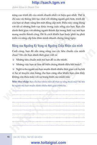 90 LAÂM CHUÃ TÛ DUY, THAY ÀÖÍI VÊÅN MÏÅNH90
Adam Khoo & Stuart Tan
nêng cao trònh àöå cuãa mònh nhanh nhêët vaâ hiïåu quaã nhêët. Thïë laâ
chó sau vaâi thaáng liïn tuåc chúi vúái nhûäng ngûúâi gioãi hún, trònh àöå
cuãa baån seä àûúåc nêng lïn möåt àùèng cêëp múái. Àiïìu naây cuäng àuáng
vúái têët caã nhûäng lônh vûåc khaác trong cuöåc söëng cuãa baån. Baån cêìn
daânh thúâi gian vúái nhûäng ngûúâi thaânh àaåt trong lônh vûåc maâ baån
mong muöën thaânh cöng. Àoá laâ caách khiïën baån buöåc phaãi tûå phaát
triïín vaâ nêng cêëp baãn thên mònh nhanh choáng tûâng ngaây.
Nêng cao Ngûúäng Kyâ Voång vaâ Ngûúäng Chêëp Nhêån cuãa mònh
Cuöëi cuâng, baån àaä sùén saâng nêng cao caác tiïu chuêín cuãa mònh
chûa? Töi cêìn baån daânh thúâi gian viïët ra:
m	 Nhûäng tiïu chuêín múái maâ baån àïì ra cho mònh.
m	 Nhûäng viïåc baån seä laâm àïí biïën chuáng thaânh àiïìu bùæt buöåc?
m	 Nghô ra ba ngûúâi maâ baån muöën daânh nhiïìu thúâi gian vúái hoå búãi
vò hoå seä truyïìn caãm hûáng cho baån cuäng nhû khiïën baån caãm thêëy
khöng coân thoãa maän vúái sûå trung bònh cuãa mònh nûäa.
Mûác thu nhêåp: Baån cêìn bao nhiïu tiïìn àïí thêåt sûå söëng thoaãi maái? Kïí tïn
ba ngûúâi maâ baån muöën daânh nhiïìu thúâi gian úã bïn hoå.
.............................................................................................................
.............................................................................................................
.............................................................................................................
.............................................................................................................
.............................................................................................................
.............................................................................................................
.............................................................................................................
.............................................................................................................
.............................................................................................................
.............................................................................................................
w
w
w
.toitaigioi.com
http://sach.tgm
.vn
http://sach.tgm.vn
www.toitaigioi.com
 