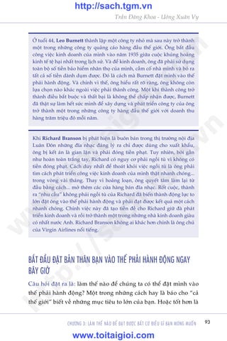 93
Trêìn Àùng Khoa - Uöng Xuên Vy
CHÛÚNG 3: LAÂM THÏË NAÂO ÀÏÍ ÀAÅT ÀÛÚÅC BÊËT CÛÁ ÀIÏÌU GÒ BAÅN MONG MUÖËN
ÚÃ tuöíi 44, Leo Burnett thaânh lêåp möåt cöng ty nhoã maâ sau naây trúã thaânh
möåt trong nhûäng cöng ty quaãng caáo haâng àêìu thïë giúái. Öng bùæt àêìu
cöng viïåc kinh doanh cuãa mònh vaâo nùm 1935 giûäa cuöåc khuãng hoaãng
kinh tïë tïå haåi nhêët trong lõch sûã. Vaâ àïí kinh doanh, öng àaä phaãi sûã duång
toaân böå söë tiïìn baão hiïím nhên thoå cuãa mònh, cêìm cöë nhaâ mònh vaâ boã ra
têët caã söë tiïìn daânh duåm àûúåc. Àoá laâ caách maâ Burnett àùåt mònh vaâo thïë
phaãi haânh àöång. Vaâ chñnh vò thïë, öng hiïíu rêët roä raâng, öng khöng coân
lûåa choån naâo khaác ngoaâi viïåc phaãi thaânh cöng. Möåt khi thaânh cöng trúã
thaânh àiïìu bùæt buöåc vaâ thêët baåi laâ khöng thïí chêëp nhêån àûúåc, Burnett
àaä thêåt sûå laâm hïët sûác mònh àïí xêy dûång vaâ phaát triïín cöng ty cuãa öng
trúã thaânh möåt trong nhûäng cöng ty haâng àêìu thïë giúái vúái doanh thu
haâng trùm triïåu àö möîi nùm.
Khi Richard Branson bõ phaát hiïån laâ buön baán trong thõ trûúâng nöåi àõa
Luên Àön nhûäng àôa nhaåc àaáng lyá ra chó àûúåc duâng cho xuêët khêíu,
öng bõ kïët aán laâ gian lêån vaâ phaãi àoáng tiïìn phaåt. Tuy nhiïn, búãi gêìn
nhû hoaân toaân trùæng tay, Richard coá nguy cú phaãi ngöìi tuâ vò khöng coá
tiïìn àoáng phaåt. Caách duy nhêët àïí thoaát khoãi viïåc ngöìi tuâ laâ öng phaãi
tòm caách phaát triïín cöng viïåc kinh doanh cuãa mònh thêåt nhanh choáng...
trong voâng vaâi thaáng. Thay vò hoaãng loaån, öng quyïët têm laâm laåi tûâ
àêìu bùçng caách... múã thïm caác cûãa haâng baán àôa nhaåc. Röët cuöåc, thaânh
ra “nhu cêìu” khöng phaãi ngöìi tuâ cuãa Richard àaä biïën thaânh àöång lûåc to
lúán àùåt öng vaâo thïë phaãi haânh àöång vaâ phaãi àaåt àûúåc kïët quaã möåt caách
nhanh choáng. Chñnh viïåc naây àaä taåo tiïìn àïì cho Richard giûä àaâ phaát
triïín kinh doanh vaâ röìi trúã thaânh möåt trong nhûäng nhaâ kinh doanh giaâu
coá nhêët nûúác Anh. Richard Branson khöng ai khaác hún chñnh laâ öng chuã
cuãa Virgin Airlines nöíi tiïëng.
BÙÆT ÀÊÌU ÀÙÅT BAÃN THÊN BAÅN VAÂO THÏË PHAÃI HAÂNH ÀÖÅNG NGAY
BÊY GIÚÂ
Cêu hoãi àùåt ra laâ: laâm thïë naâo àïí chuáng ta coá thïí àùåt mònh vaâo
thïë phaãi haânh àöång? Möåt trong nhûäng caách hay laâ baáo cho “caã
thïë giúái” biïët vïì nhûäng muåc tiïu to lúán cuãa baån. Hoùåc töët hún laâ
w
w
w
.toitaigioi.com
http://sach.tgm
.vn
http://sach.tgm.vn
www.toitaigioi.com
 