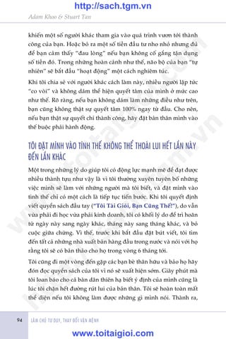 Adam Khoo & Stuart Tan
LAÂM CHUÃ TÛ DUY, THAY ÀÖÍI VÊÅN MÏÅNH94
khiïën möåt söë ngûúâi khaác tham gia vaâo quaá trònh vûún túái thaânh
cöng cuãa baån. Hoùåc boã ra möåt söë tiïìn àêìu tû nho nhoã nhûng àuã
àïí baån caãm thêëy “àau loâng” nïëu baån khöng cöë gùæng têån duång
söë tiïìn àoá. Trong nhûäng hoaân caãnh nhû thïë, naäo böå cuãa baån “tûå
nhiïn” seä bùæt àêìu “hoaåt àöång” möåt caách nghiïm tuác.
Khi töi chia seã vúái ngûúâi khaác caách laâm naây, nhiïìu ngûúâi lêåp tûác
“co voâi” vaâ khöng daám thïí hiïån quyïët têm cuãa mònh úã mûác cao
nhû thïë. Roä raâng, nïëu baån khöng daám laâm nhûäng àiïìu nhû trïn,
baån cuäng khöng thêåt sûå quyïët têm 100% ngay tûâ àêìu. Cho nïn,
nïëu baån thêåt sûå quyïët chñ thaânh cöng, haäy àùåt baãn thên mònh vaâo
thïë buöåc phaãi haânh àöång.
TÖI ÀÙÅT MÒNH VAÂO TÒNH THÏË KHÖNG THÏÍ THOAÁI LUI HÏËT LÊÌN NAÂY
ÀÏËN LÊÌN KHAÁC
Möåt trong nhûäng lyá do giuáp töi coá àöång lûåc maånh meä àïí àaåt àûúåc
nhiïìu thaânh tûåu nhû vêåy laâ vò töi thûúâng xuyïn tuyïn böë nhûäng
viïåc mònh seä laâm vúái nhûäng ngûúâi maâ töi biïët, vaâ àùåt mònh vaâo
tònh thïë chó coá möåt caách laâ tiïëp tuåc tiïën bûúác. Khi töi quyïët àõnh
viïët quyïín saách àêìu tay (“Töi Taâi Gioãi, Baån Cuäng Thïë!”), do vêîn
vûâa phaãi ài hoåc vûâa phaãi kinh doanh, töi coá khöëi lyá do àïí trò hoaän
tûâ ngaây naây sang ngaây khaác, thaáng naây sang thaáng khaác, vaâ boã
cuöåc giûäa chûâng. Vò thïë, trûúác khi bùæt àêìu àùåt buát viïët, töi tòm
àïën têët caã nhûäng nhaâ xuêët baãn haâng àêìu trong nûúác vaâ noái vúái hoå
rùçng töi seä coá baãn thaão cho hoå trong voâng 6 thaáng túái.
Töi cuäng ài möåt voâng àïën gùåp caác baån beâ thên hûäu vaâ baão hoå haäy
àoán àoåc quyïín saách cuãa töi vò noá seä xuêët hiïån súám. Giêy phuát maâ
töi loan baáo cho caã baân dên thiïn haå biïët yá àõnh cuãa mònh cuäng laâ
luác töi chùån hïët àûúâng ruát lui cuãa baãn thên. Töi seä hoaân toaân mêët
thïí diïån nïëu töi khöng laâm àûúåc nhûäng gò mònh noái. Thaânh ra,
w
w
w
.toitaigioi.com
http://sach.tgm
.vn
http://sach.tgm.vn
www.toitaigioi.com
 