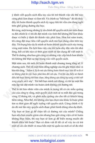 95
Trêìn Àùng Khoa - Uöng Xuên Vy
CHÛÚNG 3: LAÂM THÏË NAÂO ÀÏÍ ÀAÅT ÀÛÚÅC BÊËT CÛÁ ÀIÏÌU GÒ BAÅN MONG MUÖËN
yá àõnh viïët quyïín saách àêìu tay cuãa töi trúã thaânh viïåc duâ thïë naâo
cuäng phaãi laâm àûúåc vaâ laâm töët. Vaâ chñnh sûå “bùæt buöåc” àoá àaä thuác
àêíy töi hoaân thaânh quyïín saách êëy ngay khi töi vêîn coân àang ngöìi
trïn ghïë giaãng àûúâng àaåi hoåc.
Roä raâng, möåt trong nhûäng lyá do chñnh àïí quyïín saách noái trïn àûúåc
ra àúâi chñnh laâ vò töi àaä àùåt mònh vaâo tònh thïë khöng thïí laâm khaác
àûúåc vaâ biïën yá àõnh àoá thaânh viïåc phaãi laâm. Hún hai nùm trûúác,
töi cuäng àùåt muåc tiïu viïët quyïín saách maâ baån àang cêìm trïn tay
àêy. Töi buång baão daå laâ mònh seä hoaân thaânh quyïín saách naây trong
voâng möåt nùm. Do lõch laâm viïåc cuãa töi luön daây àùåc nïn töi nhuã
loâng, bêët cûá khi naâo coá thúâi gian raãnh seä têån duång àïí viïët möåt ñt.
Thïë laâ dûúâng nhû bao giúâ cuäng coá nhûäng viïåc cêëp baách hún khiïën
töi khöng thïí thêåt sûå têåp trung vaâo viïët quyïín saách.
Möåt nùm sau, töi múái chó hoaân thaânh möåt chûúng trong töíng söë 11
chûúng saách. Thïë röìi möåt höm àöìng nghiïåp cuãa töi gheá thùm nhaâ vaâ
baão töi rùçng, “Adam aâ, lyá do maâ cêåu khöng hoaân thaânh muåc tiïu àïì ra laâ vò
noá khöng phaãi laâ viïåc buöåc phaãi laâm àöëi vúái cêåu. Trûâ khi cêåu biïën noá thaânh
àiïìu bùæt buöåc khöng thïí khaác àûúåc, bùçng khöng cêåu àûâng hy voång coá thïí viïët
xong quyïín saách naây”. Töi biïët baån mònh noái àuáng, vaâ töi laåi möåt lêìn
nûäa lêåp tûác àùåt mònh vaâo hoaân caãnh khöng coân àûúâng ruát.
Thïë laâ töi baão nhên viïn cuãa mònh in trong têët caã caác mêîu quaãng
caáo cuãa cöng ty rùçng, möåt quyïín saách múái seä ra mùæt àöåc giaã trong
voâng 12 thaáng túái, vaâ phaát mêîu quaãng caáo cho têët caã khaách haâng
tiïìm nùng. Nhû thïë, töi khöng coân lûåa choån naâo khaác laâ buöåc phaãi
tòm ra thúâi gian àïí ngöìi xuöëng viïët quyïín saách. Cuäng chñnh vò lyá
do àoá maâ lêìn naây quyïín saách àûúåc phaát haânh àuáng nhû dûå àõnh.
Vêåy baån seä laâm gò àïí chùån têët caã àûúâng ruát cuãa mònh? Chùèng
haån nïëu baån muöën giaãm cên nhûng bao giúâ cuäng viïån cúá trò hoaän
khöng thûåc hiïån, thò nay baån seä laâm gò àïí biïën mong muöën àoá
thaânh àiïìu bùæt buöåc? Baån coá daám vûát ài têët caã söë vaáy aáo cuä trûâ
möåt söë caái cêìn thiïët vaâ mua hùèn möåt tuã quêìn aáo múái coá söë ào nhoã
w
w
w
.toitaigioi.com
http://sach.tgm
.vn
http://sach.tgm.vn
www.toitaigioi.com
 