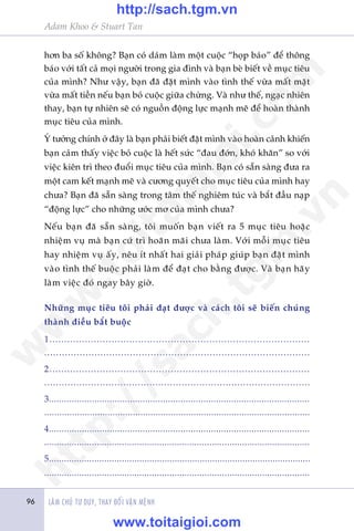 Adam Khoo & Stuart Tan
LAÂM CHUÃ TÛ DUY, THAY ÀÖÍI VÊÅN MÏÅNH96
hún ba söë khöng? Baån coá daám laâm möåt cuöåc “hoåp baáo” àïí thöng
baáo vúái têët caã moåi ngûúâi trong gia àònh vaâ baån beâ biïët vïì muåc tiïu
cuãa mònh? Nhû vêåy, baån àaä àùåt mònh vaâo tònh thïë vûâa mêët mùåt
vûâa mêët tiïìn nïëu baån boã cuöåc giûäa chûâng. Vaâ nhû thïë, ngaåc nhiïn
thay, baån tûå nhiïn seä coá nguöìn àöång lûåc maånh meä àïí hoaân thaânh
muåc tiïu cuãa mònh.
YÁ tûúãng chñnh úã àêy laâ baån phaãi biïët àùåt mònh vaâo hoaân caãnh khiïën
baån caãm thêëy viïåc boã cuöåc laâ hïët sûác “àau àúán, khoá khùn” so vúái
viïåc kiïn trò theo àuöíi muåc tiïu cuãa mònh. Baån coá sùén saâng àûa ra
möåt cam kïët maånh meä vaâ cûúng quyïët cho muåc tiïu cuãa mònh hay
chûa? Baån àaä sùén saâng trong têm thïë nghiïm tuác vaâ bùæt àêìu naåp
“àöång lûåc” cho nhûäng ûúác mú cuãa mònh chûa?
Nïëu baån àaä sùén saâng, töi muöën baån viïët ra 5 muåc tiïu hoùåc
nhiïåm vuå maâ baån cûá trò hoaän maäi chûa laâm. Vúái möîi muåc tiïu
hay nhiïåm vuå êëy, nïu ñt nhêët hai giaãi phaáp giuáp baån àùåt mònh
vaâo tònh thïë buöåc phaãi laâm àïí àaåt cho bùçng àûúåc. Vaâ baån haäy
laâm viïåc àoá ngay bêy giúâ.
Nhûäng muåc tiïu töi phaãi àaåt àûúåc vaâ caách töi seä biïën chuáng
thaânh àiïìu bùæt buöåc
1........................................................................................
..........................................................................................
2........................................................................................
...........................................................................................
3.......................................................................................................
.........................................................................................................
4.......................................................................................................
..........................................................................................................
5........................................................................................................
..........................................................................................................
w
w
w
.toitaigioi.com
http://sach.tgm
.vn
http://sach.tgm.vn
www.toitaigioi.com
 
