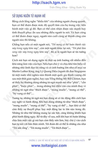 97
Trêìn Àùng Khoa - Uöng Xuên Vy
CHÛÚNG 3: LAÂM THÏË NAÂO ÀÏÍ ÀAÅT ÀÛÚÅC BÊËT CÛÁ ÀIÏÌU GÒ BAÅN MONG MUÖËN
SÛÃ DUÅNG NGÖN TÛÂ MAÅNH MEÄ
Bùçng caách lùæng nghe “khêíu khñ” cuãa nhûäng ngûúâi chung quanh,
baån coá thïí àoaán àûúåc mûác àöå quyïët têm cuãa hoå trong viïåc tiïën
haânh möåt viïåc gò àoá. Baån coá thïí caãm nhêån àûúåc sûác maånh hay
tñnh thuyïët phuåc êín sau nhûäng àiïìu ngûúâi ta noái. Vaâ baån cuäng
coá thïí àoaán àûúåc ngay, ngûúâi naâo cuöëi cuâng seä thaânh cöng coân
ngûúâi naâo thò khöng.
Chùèng haån nïëu coá möåt ngûúâi noái, “Töi mong coá thïí hoaân thaânh viïåc
naây trong ngaây höm nay”, coân möåt ngûúâi khaác laåi noái, “Töi phaãi laâm
xong viïåc naây trong ngaây höm nay”, thò ai laâ ngûúâi baån seä tin tûúãng
hún?
Caách maâ baån sûã duång ngön tûâ thêåt sûå aãnh hûúãng rêët nhiïìu àïën
khaã nùng laâm viïåc cuãa baån. Nïëu baån chuá yá vaâ chõu khoá tòm hiïíu vïì
nhûäng nhaâ laänh àaåo taâi nùng vaâ coá aãnh hûúãng lúán nhû cöë muåc sû
Martin Luther King, öng Lyá Quang Diïåu (ngûúâi àaä àûa Singapore
tûâ möåt nûúác nhoã ngheâo naân thaânh möåt quöëc gia thõnh vûúång chó
sau möåt thúâi gian ngùæn), hay cûåu Töíng thöëng Myä Bill Clinton, baån
seä thêëy hoå thûúâng duâng nhûäng tûâ ngûä maånh meä nhû “phaãi”, “cêìn
phaãi”, “buöåc phaãi”,... trong nhûäng baâi diïîn vùn cuãa mònh thay vò
nhûäng tûâ ngûä nhû “thñch àûúåc”, “mong muöën”, “mong coá thïí”,
“hy voång coá thïí”,...
Tûúng tûå, nhûäng tûâ ngûä maâ baån duâng seä coá taác àöång àïën caách baån
suy nghô vaâ haânh àöång. Khi baån duâng nhûäng tûâ nhû “thñch àûúåc”,
“mong muöën”, “mong coá thïí”, “hy voång coá thïí”,... baån khoá coá thïí
caãm thêëy sûå thuyïët phuåc hay möåt àöång lûåc to lúán naâo trong àoá.
Nhûäng tûâ nhû thïë khöng mang laåi sûác bêåt, cuäng khöng khiïën baån
phaãi haânh àöång ngay. Kïí tûâ àêy vïì sau, möîi khi baån trò hoaän khöng
chõu laâm möåt viïåc gò maâ baån caãm thêëy nïn laâm, haäy chuá yá vaâo caách
baån tûå noái vúái baãn thên mònh. Töi àoaán àoá coá thïí laâ nhûäng cêu nhû
“Töi ûúác rùçng”, “Töi mong muöën”, “Töi thñch àûúåc”,...
w
w
w
.toitaigioi.com
http://sach.tgm
.vn
http://sach.tgm.vn
www.toitaigioi.com
 