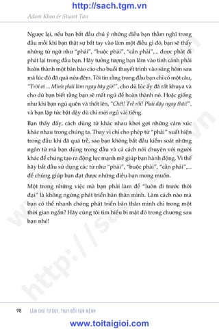 LAÂM CHUÃ TÛ DUY, THAY ÀÖÍI VÊÅN MÏÅNH
Adam Khoo & Stuart Tan
98
Ngûúåc laåi, nïëu baån bùæt àêìu chuá yá nhûäng àiïìu baån thêìm nghô trong
àêìu möîi khi baån thêåt sûå bùæt tay vaâo laâm möåt àiïìu gò àoá, baån seä thêëy
nhûäng tûâ ngûä nhû “phaãi”, “buöåc phaãi”, “cêìn phaãi”,... àûúåc phaát ài
phaát laåi trong àêìu baån. Haäy tûúãng tûúång baån lêm vaâo tònh caãnh phaãi
hoaân thaânh möåt baãn baáo caáo cho buöíi thuyïët trònh vaâo saáng höm sau
maâ luác àoá àaä quaá nûãa àïm. Töi tin rùçng trong àêìu baån chó coá möåt cêu,
“Trúâi úi ... Mònh phaãi laâm ngay bêy giúâ!”, cho duâ luác êëy àaä rêët khuya vaâ
cho duâ baån biïët rùçng baån seä mêët nguã àïí hoaân thaânh noá. Hoùåc giöëng
nhû khi baån nguã quïn vaâ thöët lïn, “Chïët! Trïî röìi! Phaãi dêåy ngay thöi!”,
vaâ baån lêåp tûác bêåt dêåy duâ chó múái nguã vaâi tiïëng.
Baån thêëy àêëy, caách duâng tûâ khaác nhau khúi gúåi nhûäng caãm xuác
khaác nhau trong chuáng ta. Thay vò chó cho pheáp tûâ “phaãi” xuêët hiïån
trong àêìu khi àaä quaá trïî, sao baån khöng bùæt àêìu kiïím soaát nhûäng
ngön tûâ maâ baån duâng trong àêìu vaâ caã caách noái chuyïån vúái ngûúâi
khaác àïí chuáng taåo ra àöång lûåc maånh meä giuáp baån haânh àöång. Vò thïë
haäy bùæt àêìu sûã duång caác tûâ nhû “phaãi”, “buöåc phaãi”, “cêìn phaãi”,...
àïí chuáng giuáp baån àaåt àûúåc nhûäng àiïìu baån mong muöën.
Möåt trong nhûäng viïåc maâ baån phaãi laâm àïí “luön ài trûúác thúâi
àaåi” laâ khöng ngûâng phaát triïín baãn thên mònh. Laâm caách naâo maâ
baån coá thïí nhanh choáng phaát triïín baãn thên mònh chó trong möåt
thúâi gian ngùæn? Haäy cuâng töi tòm hiïíu bñ mêåt àoá trong chûúng sau
baån nheá!
w
w
w
.toitaigioi.com
http://sach.tgm
.vn
http://sach.tgm.vn
www.toitaigioi.com
 