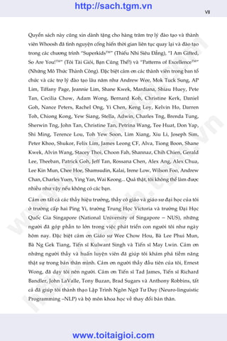 Quyïín saách naây cuäng xin daânh tùång cho haâng trùm trúå lyá àaâo taåo vaâ thaânh
viïn Whoosh àaä tònh nguyïån cöëng hiïën thúâi gian liïn tuåc quay laåi vaâ àaâo taåo
trong caác chûúng trònh “SuperkidsTM
” (Thiïëu Nhi Siïu Àùèng), “I Am Gifted,
So Are You!TM
” (Töi Taâi Gioãi, Baån Cuäng Thïë!) vaâ “Patterns of ExcellenceTM
”
(Nhûäng Mö Thûác Thaânh Cöng). Àùåc biïåt caãm ún caác thaânh viïn trong ban töí
chûác vaâ caác trúå lyá àaâo taåo lêu nùm nhû Andrew Wee, Mok Tuck Sung, AP
Lim, Tiffany Page, Jeannie Lim, Shane Kwek, Mardiana, Shiau Huey, Pete
Tan, Cecilia Chow, Adam Wong, Bernard Koh, Christine Kerk, Daniel
Goh, Nance Peters, Rachel Ong, Yi Chen, Keng Loy, Kelvin Ho, Darren
Toh, Chiong Kong, Yew Siang, Stella, Adwin, Charles Tng, Brenda Tung,
Sherwin Tng, John Tan, Christine Tan, Petrina Wang, Tee Huat, Don Yap,
Shi Ming, Terence Lou, Toh Yew Soon, Lim Xiang, Xiu Li, Joseph Sim,
Peter Khoo, Shukor, Felix Lim, James Leong CF, Alva, Tiong Boon, Shane
Kwek, Alvin Wang, Stacey Thoi, Choon Fah, Shannaz, Chih Chien, Gerald
Lee, Theeban, Patrick Goh, Jeff Tan, Rossana Chen, Alex Ang, Alex Chua,
Lee Kin Mun, Chee Hoe, Shamsudin, Kalai, Irene Low, Wilson Foo, Andrew
Chan, Charles Yuen, Ying Yan, Wai Keong... Quaã thêåt, töi khöng thïí laâm àûúåc
nhiïìu nhû vêåy nïëu khöng coá caác baån.
Caãm ún têët caã caác thêìy hiïåu trûúãng, thêìy cö giaáo vaâ giaáo sû àaåi hoåc cuãa töi
úã trûúâng cêëp hai Ping Yi, trûúâng Trung Hoåc Victoria vaâ trûúâng Àaåi Hoåc
Quöëc Gia Singapore (National University of Singapore – NUS), nhûäng
ngûúâi àaä goáp phêìn to lúán trong viïåc phaát triïín con ngûúâi töi nhû ngaây
höm nay. Àùåc biïåt caãm ún Giaáo sû Wee Chow Hou, Baâ Lee Phui Mun,
Baâ Ng Gek Tiang, Tiïën sô Kulwant Singh vaâ Tiïën sô May Lwin. Caãm ún
nhûäng ngûúâi thêìy vaâ huêën luyïån viïn àaä giuáp töi khaám phaá tiïìm nùng
thêåt sûå trong baãn thên mònh. Caãm ún ngûúâi thêìy àêìu tiïn cuãa töi, Ernest
Wong, àaä daåy töi nïn ngûúâi. Caãm ún Tiïën sô Tad James, Tiïën sô Richard
Bandler, John LaValle, Tony Buzan, Brad Sugars vaâ Anthony Robbins, têët
caã àaä giuáp töi thaânh thaåo Lêåp Trònh Ngön Ngûä Tû Duy (Neuro-linguistic
Programming –NLP) vaâ böå mön khoa hoåc vïì thay àöíi baãn thên.
VII
w
w
w
.toitaigioi.com
http://sach.tgm
.vn
http://sach.tgm.vn
www.toitaigioi.com
 