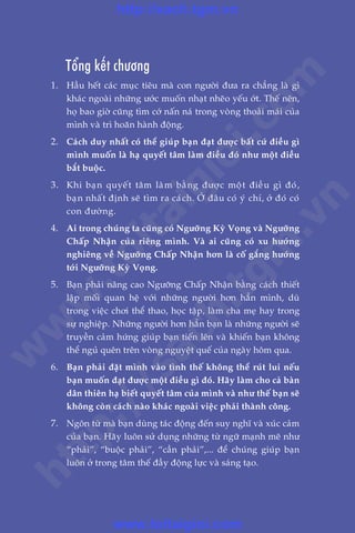 99
Trêìn Àùng Khoa - Uöng Xuên Vy
æ
Töíng kïët chûúng
1.	 Hêìu hïët caác muåc tiïu maâ con ngûúâi àûa ra chùèng laâ gò
khaác ngoaâi nhûäng ûúác muöën nhaåt nheäo yïëu úát. Thïë nïn,
hoå bao giúâ cuäng tòm cúá nêën naá trong voâng thoaãi maái cuãa
mònh vaâ trò hoaän haânh àöång.
2.	 Caách duy nhêët coá thïí giuáp baån àaåt àûúåc bêët cûá àiïìu gò
mònh muöën laâ haå quyïët têm laâm àiïìu àoá nhû möåt àiïìu
bùæt buöåc.
3.	 Khi baån quyïët têm laâm bùçng àûúåc möåt àiïìu gò àoá,
baån nhêët àõnh seä tòm ra caách. ÚÃ àêu coá yá chñ, úã àoá coá
con àûúâng.
4.	 Ai trong chuáng ta cuäng coá Ngûúäng Kyâ Voång vaâ Ngûúäng
Chêëp Nhêån cuãa riïng mònh. Vaâ ai cuäng coá xu hûúáng
nghiïng vïì Ngûúäng Chêëp Nhêån hún laâ cöë gùæng hûúáng
túái Ngûúäng Kyâ Voång.
5.	 Baån phaãi nêng cao Ngûúäng Chêëp Nhêån bùçng caách thiïët
lêåp möëi quan hïå vúái nhûäng ngûúâi hún hùèn mònh, duâ
trong viïåc chúi thïí thao, hoåc têåp, laâm cha meå hay trong
sûå nghiïåp. Nhûäng ngûúâi hún hùèn baån laâ nhûäng ngûúâi seä
truyïìn caãm hûáng giuáp baån tiïën lïn vaâ khiïën baån khöng
thïí nguã quïn trïn voâng nguyïåt quïë cuãa ngaây höm qua.
6.	 Baån phaãi àùåt mònh vaâo tònh thïë khöng thïí ruát lui nïëu
baån muöën àaåt àûúåc möåt àiïìu gò àoá. Haäy laâm cho caã baân
dên thiïn haå biïët quyïët têm cuãa mònh vaâ nhû thïë baån seä
khöng coân caách naâo khaác ngoaâi viïåc phaãi thaânh cöng.
7.	 Ngön tûâ maâ baån duâng taác àöång àïën suy nghô vaâ xuác caãm
cuãa baån. Haäy luön sûã duång nhûäng tûâ ngûä maånh meä nhû
“phaãi”, “buöåc phaãi”, “cêìn phaãi”,... àïí chuáng giuáp baån
luön úã trong têm thïë àêìy àöång lûåc vaâ saáng taåo.
w
w
w
.toitaigioi.com
http://sach.tgm
.vn
http://sach.tgm.vn
www.toitaigioi.com
 