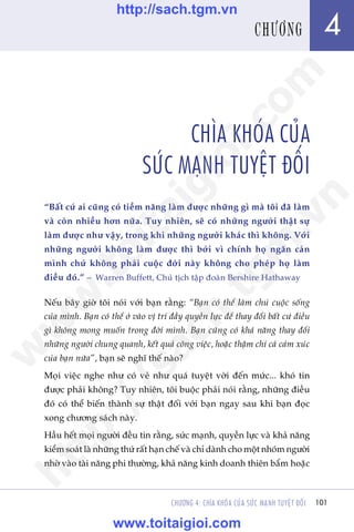 Trêìn Àùng Khoa - Uöng Xuên Vy
101CHÛÚNG 4: CHÒA KHOÁA CUÃA SÛÁC MAÅNH TUYÏåT ÀÖËI
CHÒA KHOÁA CUÃA
SÛÁC MAÅNH TUYÏåT ÀÖËI
“Bêët cûá ai cuäng coá tiïìm nùng laâm àûúåc nhûäng gò maâ töi àaä laâm
vaâ coân nhiïìu hún nûäa. Tuy nhiïn, seä coá nhûäng ngûúâi thêåt sûå
laâm àûúåc nhû vêåy, trong khi nhûäng ngûúâi khaác thò khöng. Vúái
nhûäng ngûúâi khöng laâm àûúåc thò búãi vò chñnh hoå ngùn caãn
mònh chûá khöng phaãi cuöåc àúâi naây khöng cho pheáp hoå laâm
àiïìu àoá.” – Warren Buffett, Chuã tõch têåp àoaân Bershire Hathaway
Nïëu bêy giúâ töi noái vúái baån rùçng: “Baån coá thïí laâm chuã cuöåc söëng
cuãa mònh. Baån coá thïí úã vaâo võ trñ àêìy quyïìn lûåc àïí thay àöíi bêët cûá àiïìu
gò khöng mong muöën trong àúâi mònh. Baån cuäng coá khaã nùng thay àöíi
nhûäng ngûúâi chung quanh, kïët quaã cöng viïåc, hoùåc thêåm chñ caã caãm xuác
cuãa baån nûäa”, baån seä nghô thïë naâo?
Moåi viïåc nghe nhû coá veã nhû quaá tuyïåt vúâi àïën mûác... khoá tin
àûúåc phaãi khöng? Tuy nhiïn, töi buöåc phaãi noái rùçng, nhûäng àiïìu
àoá coá thïí biïën thaânh sûå thêåt àöëi vúái baån ngay sau khi baån àoåc
xong chûúng saách naây.
Hêìu hïët moåi ngûúâi àïìu tin rùçng, sûác maånh, quyïìn lûåc vaâ khaã nùng
kiïím soaát laâ nhûäng thûá rêët haån chïë vaâ chó daânh cho möåt nhoám ngûúâi
nhúâ vaâo taâi nùng phi thûúâng, khaã nùng kinh doanh thiïn bêím hoùåc
4CHÛÚNG
w
w
w
.toitaigioi.com
http://sach.tgm
.vn
http://sach.tgm.vn
www.toitaigioi.com
 