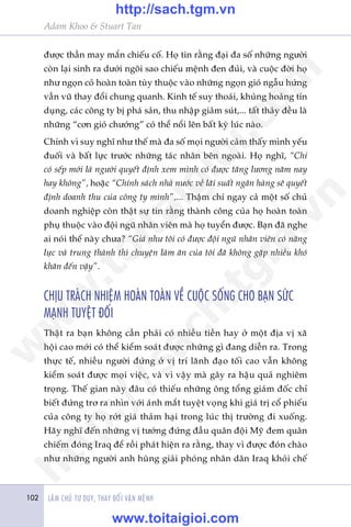 Adam Khoo & Stuart Tan
LAÂM CHUÃ TÛ DUY, THAY ÀÖÍI VÊÅN MÏÅNH102
àûúåc thêìn may mùæn chiïëu cöë. Hoå tin rùçng àaåi àa söë nhûäng ngûúâi
coân laåi sinh ra dûúái ngöi sao chiïëu mïånh àen àuãi, vaâ cuöåc àúâi hoå
nhû ngoån coã hoaân toaân tuây thuöåc vaâo nhûäng ngoån gioá ngêîu hûáng
vêìn vuä thay àöíi chung quanh. Kinh tïë suy thoaái, khuãng hoaãng tñn
duång, caác cöng ty bõ phaá saãn, thu nhêåp giaãm suát,... têët thaãy àïìu laâ
nhûäng “cún gioá chûúáng” coá thïí nöíi lïn bêët kyâ luác naâo.
Chñnh vò suy nghô nhû thïë maâ àa söë moåi ngûúâi caãm thêëy mònh yïëu
àuöëi vaâ bêët lûåc trûúác nhûäng taác nhên bïn ngoaâi. Hoå nghô, “Chó
coá sïëp múái laâ ngûúâi quyïët àõnh xem mònh coá àûúåc tùng lûúng nùm nay
hay khöng”, hoùåc “Chñnh saách nhaâ nûúác vïì laäi suêët ngên haâng seä quyïët
àõnh doanh thu cuãa cöng ty mònh”,... Thêåm chñ ngay caã möåt söë chuã
doanh nghiïåp coân thêåt sûå tin rùçng thaânh cöng cuãa hoå hoaân toaân
phuå thuöåc vaâo àöåi nguä nhên viïn maâ hoå tuyïín àûúåc. Baån àaä nghe
ai noái thïë naây chûa? “Giaá nhû töi coá àûúåc àöåi nguä nhên viïn coá nùng
lûåc vaâ trung thaânh thò chuyïån laâm ùn cuãa töi àaä khöng gùåp nhiïìu khoá
khùn àïën vêåy”.
CHÕU TRAÁCH NHIÏåM HOAÂN TOAÂN VÏÌ CUÖÅC SÖËNG CHO BAÅN SÛÁC
MAÅNH TUYÏåT ÀÖËI
Thêåt ra baån khöng cêìn phaãi coá nhiïìu tiïìn hay úã möåt àõa võ xaä
höåi cao múái coá thïí kiïím soaát àûúåc nhûäng gò àang diïîn ra. Trong
thûåc tïë, nhiïìu ngûúâi àûáng úã võ trñ laänh àaåo töëi cao vêîn khöng
kiïím soaát àûúåc moåi viïåc, vaâ vò vêåy maâ gêy ra hêåu quaã nghiïm
troång. Thïë gian naây àêu coá thiïëu nhûäng öng töíng giaám àöëc chó
biïët àûáng trú ra nhòn vúái aánh mùæt tuyïåt voång khi giaá trõ cöí phiïëu
cuãa cöng ty hoå rúát giaá thaãm haåi trong luác thõ trûúâng ài xuöëng.
Haäy nghô àïën nhûäng võ tûúáng àûáng àêìu quên àöåi Myä àem quên
chiïëm àoáng Iraq àïí röìi phaát hiïån ra rùçng, thay vò àûúåc àoán chaâo
nhû nhûäng ngûúâi anh huâng giaãi phoáng nhên dên Iraq khoãi chïë
w
w
w
.toitaigioi.com
http://sach.tgm
.vn
http://sach.tgm.vn
www.toitaigioi.com
 