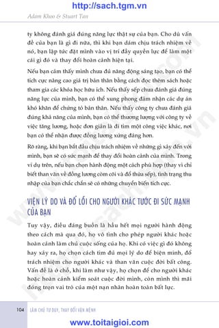 Adam Khoo & Stuart Tan
LAÂM CHUÃ TÛ DUY, THAY ÀÖÍI VÊÅN MÏÅNH104
ty khöng àaánh giaá àuáng nùng lûåc thêåt sûå cuãa baån. Cho duâ vêën
àïì cuãa baån laâ gò ài nûäa, thò khi baån daám chõu traách nhiïåm vïì
noá, baån lêåp tûác àùåt mònh vaâo võ trñ àêìy quyïìn lûåc àïí laâm möåt
caái gò àoá vaâ thay àöíi hoaân caãnh hiïån taåi.
Nïëu baån caãm thêëy mònh chûa àuã nùng àöång saáng taåo, baån coá thïí
tñch cûåc nêng cao giaá trõ baãn thên bùçng caách àoåc thïm saách hoùåc
tham gia caác khoáa hoåc hûäu ñch. Nïëu thêëy sïëp chûa àaánh giaá àuáng
nùng lûåc cuãa mònh, baån coá thïí xung phong àaãm nhêån caác dûå aán
khoá khùn àïí chûáng toã baãn thên. Nïëu thêëy cöng ty chûa àaánh giaá
àuáng khaã nùng cuãa mònh, baån coá thïí thûúng lûúång vúái cöng ty vïì
viïåc tùng lûúng, hoùåc àún giaãn laâ ài tòm möåt cöng viïåc khaác, núi
baån coá thïí nhêån àûúåc àöìng lûúng xûáng àaáng hún.
Roä raâng, khi baån bùæt àêìu chõu traách nhiïåm vïì nhûäng gò xaãy àïën vúái
mònh, baån seä coá sûác maånh àïí thay àöíi hoaân caãnh cuãa mònh. Trong
vñ duå trïn, nïëu baån choån haânh àöång möåt caách phuâ húåp (thay vò chó
biïët than vaän vïì àöìng lûúng coâm coäi vaâ àöí thûâa sïëp), tònh traång thu
nhêåp cuãa baån chùæc chùæn seä coá nhûäng chuyïín biïën tñch cûåc.
VIÏåN LYÁ DO VAÂ ÀÖÍ LÖÎI CHO NGÛÚÂI KHAÁC TÛÚÁC ÀI SÛÁC MAÅNH
CUÃA BAÅN
Tuy vêåy, àiïìu àaáng buöìn laâ hêìu hïët moåi ngûúâi haânh àöång
theo caách maâ qua àoá, hoå vö tònh cho pheáp ngûúâi khaác hoùåc
hoaân caãnh laâm chuã cuöåc söëng cuãa hoå. Khi coá viïåc gò àoá khöng
hay xaãy ra, hoå choån caách tòm àuã moåi lyá do àïí biïån minh, àöí
traách nhiïåm cho ngûúâi khaác vaâ than vaän cuöåc àúâi bêët cöng.
Vêën àïì laâ úã chöî, khi laâm nhû vêåy, hoå choån àïí cho ngûúâi khaác
hoùåc hoaân caãnh kiïím soaát cuöåc àúâi mònh, coân mònh thò maäi
àoáng troån vai troâ cuãa möåt naån nhên hoaân toaân bêët lûåc.
w
w
w
.toitaigioi.com
http://sach.tgm
.vn
http://sach.tgm.vn
www.toitaigioi.com
 