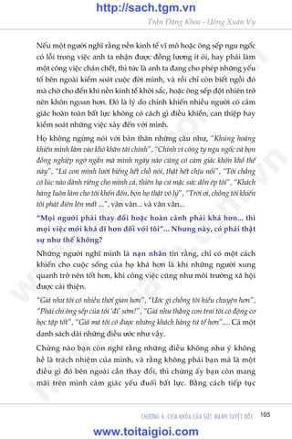 Trêìn Àùng Khoa - Uöng Xuên Vy
105CHÛÚNG 4: CHÒA KHOÁA CUÃA SÛÁC MAÅNH TUYÏåT ÀÖËI
Nïëu möåt ngûúâi nghô rùçng nïìn kinh tïë vô mö hoùåc öng sïëp ngu ngöëc
coá löîi trong viïåc anh ta nhêån àûúåc àöìng lûúng ñt oãi, hay phaãi laâm
möåt cöng viïåc chaán chïët, thò tûác laâ anh ta àang cho pheáp nhûäng yïëu
töë bïn ngoaâi kiïím soaát cuöåc àúâi mònh, vaâ röìi chó coân biïët ngöìi àoá
maâ chúâ cho àïën khi nïìn kinh tïë khúãi sùæc, hoùåc öng sïëp àöåt nhiïn trúã
nïn khön ngoan hún. Àoá laâ lyá do chñnh khiïën nhiïìu ngûúâi coá caãm
giaác hoaân toaân bêët lûåc khöng coá caách gò àiïìu khiïín, can thiïåp hay
kiïím soaát nhûäng viïåc xaãy àïën vúái mònh.
Hoå khöng ngûâng noái vúái baãn thên nhûäng cêu nhû, “Khuãng hoaãng
khiïën mònh lêm vaâo khoá khùn taâi chñnh”, “Chñnh vò cöng ty ngu ngöëc vaâ boån
àöìng nghiïåp ngúá ngêín maâ mònh ngaây naâo cuäng coá caãm giaác khöën khöí thïë
naây”, “Luä con mònh lûúâi biïëng hïët chöî noái, thêåt hïët chõu nöíi”, “Töi chùèng
coá luác naâo daânh riïng cho mònh caã, thiïn haå cûá mùåc sûác döìn eáp töi”, “Khaách
haâng luön laâm cho töi khöën àöën, boån hoå thêåt vö lyá”, “Trúâi úi, chöìng töi khiïën
töi phaát àiïn lïn mêët ...”, vên vên... vaâ vên vên...
“Moåi ngûúâi phaãi thay àöíi hoùåc hoaân caãnh phaãi khaá hún... thò
moåi viïåc múái khaã dô hún àöëi vúái töi”... Nhûng naây, coá phaãi thêåt
sûå nhû thïë khöng?
Nhûäng ngûúâi nghô mònh laâ naån nhên tin rùçng, chó coá möåt caách
khiïën cho cuöåc söëng cuãa hoå khaá hún laâ khi nhûäng ngûúâi xung
quanh trúã nïn töët hún, khi cöng viïåc cuäng nhû möi trûúâng xaä höåi
àûúåc caãi thiïån.
“Giaá nhû töi coá nhiïìu thúâi gian hún”, “Ûúác gò chöìng töi hiïíu chuyïån hún”,
“Phaãi chi öng sïëp cuãa töi ‘ài’ súám!”, “Giaá nhû thùçng con trai töi coá àöång cú
hoåc têåp töët”, “Giaá maâ töi coá àûúåc nhûäng khaách haâng tûã tïë hún”,... Caã möåt
danh saách daâi nhûäng àiïìu ûúác nhû vêåy.
Chûâng naâo baån coân nghô rùçng nhûäng àiïìu khöng nhû yá khöng
hïì laâ traách nhiïåm cuãa mònh, vaâ rùçng khöng phaãi baån maâ laâ möåt
àiïìu gò àoá bïn ngoaâi cêìn thay àöíi, thò chûâng êëy baån coân mang
maäi trïn mònh caãm giaác yïëu àuöëi bêët lûåc. Bùçng caách tiïëp tuåc
w
w
w
.toitaigioi.com
http://sach.tgm
.vn
http://sach.tgm.vn
www.toitaigioi.com
 