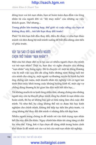Adam Khoo & Stuart Tan
LAÂM CHUÃ TÛ DUY, THAY ÀÖÍI VÊÅN MÏÅNH106
àoáng troån vai troâ naån nhên, baån seä hoaân toaân dûåa dêîm vaâo loâng
nhên tûâ cuãa ngûúâi àúâi vaâ “àöå may mùæn” cuãa nhûäng sûå viïåc
khaách quan. Thïë nhûng...
Trong phêìn lúán trûúâng húåp, thïë giúái vaâ cuöåc söëng cuãa baån seä
khöng thay àöíi... trûâ khi baån thay àöíi trûúác!
Phaãi! Vaâ khi baån bùæt àêìu thay àöíi, àiïìu àoá àûúåc vñ nhû baån thaáo
maãnh vaãi àen àang bõt mùæt mònh xuöëng àïí bùæt àêìu duäng caãm tiïën
vïì phña trûúác.
VÊÅY TAÅI SAO COÁ QUAÁ NHIÏÌU NGÛÚÂI
CHOÅN TRÚÃ THAÂNH “NAÅN NHÊN”?
Möåt cêu hoãi àûúåc àùåt ra laâ taåi sao coá nhiïìu ngûúâi choån cho mònh
vai troâ naån nhên? Thêåt ra, baån àoåc vaâ nghe chuyïån cuãa nhûäng
“naån nhên” naây haâng ngaây. Àoá laâ chuyïån vïì: möåt keã àaáng thûúng
vûâa bõ mêët viïåc sau khi àaä cöëng hiïën nhûäng nùm thaáng tuöíi treã
cuãa mònh cho cöng ty, möåt ngûúâi vúå thûúâng xuyïn bõ haânh haå búãi
öng chöìng naát rûúåu, möåt doanh nhên töåi nghiïåp vúái cú ngúi tan
taânh theo mêy khoái trong cuöåc khuãng hoaãng kinh tïë, möåt cùåp vúå
chöìng àaáng thûúng bõ keã gian lûâa àaão mêët hïët tiïìn baåc,...
Töi khöng muöën toã ra laånh luâng nhêîn têm, nhûng chûâng naâo nhûäng
ngûúâi naây coân tûå thuyïët phuåc mònh rùçng hoå chñnh laâ naån nhên cuãa
hoaân caãnh, thò hoå seä khöng bao giúâ coá khaã nùng laâm chuã cuöåc àúâi
mònh. Vaâ nhû thïë, hoå cuäng khöng thïí ruát ra àûúåc baâi hoåc kinh
nghiïåm cho chñnh mònh, khöng thïí tiïëp tuåc tiïën lïn phña trûúác, vaâ
caâng khöng thïí thay àöíi àúâi mònh vò nhûäng àiïìu töët àeåp hún.
Nhiïìu ngûúâi trong chuáng ta àïí mònh rúi vaâo tònh traång naån nhên
hïët lêìn naây àïën lêìn khaác. Ngay chñnh baãn thên töi cuäng tûâng coá àöi
luác nhû thïë. Vêng, búãi vò lûåa choån dïî daâng nhêët trong hoaân caãnh
khoá khùn laâ àïí mònh rúi vaâo vai troâ cuãa möåt naån nhên töåi nghiïåp.
w
w
w
.toitaigioi.com
http://sach.tgm
.vn
http://sach.tgm.vn
www.toitaigioi.com
 