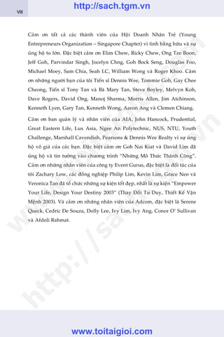 Caãm ún têët caã caác thaânh viïn cuãa Höåi Doanh Nhên Treã (Young
Entrepreneurs Organization – Singapore Chapter) vò tònh bùçng hûäu vaâ sûå
uãng höå to lúán. Àùåc biïåt caãm ún Elim Chew, Ricky Chew, Ong Tze Boon,
Jeff Goh, Parvindar Singh, Jocelyn Chng, Goh Bock Seng, Douglas Foo,
Michael Moey, Sam Chia, Seah LC, William Wong vaâ Roger Khoo. Caãm
ún nhûäng ngûúâi baån cuãa töi Tiïën sô Dennis Wee, Tommie Goh, Gay Chee
Cheong, Tiïën sô Tony Tan vaâ Baâ Mary Tan, Steve Boyley, Melvyn Koh,
Dave Rogers, David Ong, Manoj Sharma, Morris Allen, Jim Atchinson,
Kenneth Lyen, Gary Tan, Kenneth Wong, Aaron Ang vaâ Clemen Chiang.
Caãm ún ban quaãn lyá vaâ nhên viïn cuãa AIA, John Hancock, Prudential,
Great Eastern Life, Lux Asia, Ngee An Polytechnic, NUS, NTU, Youth
Challenge, Marshall Cavendish, Pearsons & Dennis Wee Realty vò sûå uãng
höå vö giaá cuãa caác baån. Àùåc biïåt caãm ún Goh Nai Kiat vaâ David Lim àaä
uãng höå vaâ tin tûúãng vaâo chûúng trònh “Nhûäng Mö Thûác Thaânh Cöng”.
Caãm ún nhûäng nhên viïn cuãa cöng ty Event Gurus, àùåc biïåt laâ àöëi taác cuãa
töi Zachary Low, caác àöìng nghiïåp Philip Lim, Kevin Lim, Grace Neo vaâ
Veronica Tan àaä töí chûác nhûäng sûå kiïån töët àeåp, nhêët laâ sûå kiïån “Empower
Your Life, Design Your Destiny 2003” (Thay Àöíi Tû Duy, Thiïët Kïë Vêån
Mïånh 2003). Vaâ caãm ún nhûäng nhên viïn cuãa Adcom, àùåc biïåt laâ Serene
Queck, Cedric De Souza, Dolly Lee, Ivy Lim, Ivy Ang, Conor O’ Sullivan
vaâ Afdoli Rahmat.
VIII
w
w
w
.toitaigioi.com
http://sach.tgm
.vn
http://sach.tgm.vn
www.toitaigioi.com
 