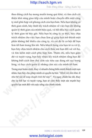 Trêìn Àùng Khoa - Uöng Xuên Vy
109CHÛÚNG 4: CHÒA KHOÁA CUÃA SÛÁC MAÅNH TUYÏåT ÀÖËI
theo àuáng caách hoå mong muöën trong quaá khûá, vaâ tòm caách caãi
thiïån khaã nùng giao tiïëp cuãa mònh hoùåc chuyïín àïën möåt cöng
ty múái phuâ húåp vúái phong caách cuãa baån hún. Nïëu baån khöng coá
thúâi gian raãnh, haäy laänh lêëy traách nhiïåm vïì viïåc baån àaä khöng
quaãn lyá thúâi gian cuãa mònh hiïåu quaã, vaâ bùæt àêìu hoåc caách quaãn
lyá thúâi gian tûâ bêy giúâ. Nïëu baån bõ cöng ty sa thaãi, haäy chõu
traách nhiïåm cho viïåc baån chûa laâm gò giuáp baån trúã thaânh möåt
phêìn khöng thïí thiïëu cuãa cöng ty, vaâ coi àoá laâ cú höåi àïí baån
laâm töët hún trong lêìn túái. Nïëu khaách haâng cuãa baån toã ra vö lyá,
baån haäy chõu traách nhiïåm cho caách thûác maâ baån àöëi xûã vúái hoå,
vaâ tòm kiïëm möåt caách phuâ húåp hún. Thêåm chñ, nïëu baån giêån
dûä vaâ tuyïåt voång, baån haäy nhêån lêëy traách nhiïåm rùçng baån àaä
khöng biïët caách laâm chuã caãm xuác tiïu cûåc àang söi suåc trong
loâng, vaâ hoåc caách quaãn lyá nhûäng caãm xuác cuãa mònh töët hún.
Trong moåi hoaân caãnh, thay vò nhanh choáng biïën mònh thaânh möåt naån
nhên, baån haäy cho pheáp mònh coá quyïìn tûå hoãi: “Mònh nïn laâm khaác ài
nhû thïë naâo àïí xoay chuyïín tònh thïë naây?”. Vaâ ngay chñnh luác àoá, thay
cho sûå bêët lûåc vaâ tuyïåt voång, baån seä caãm thêëy möåt sûác maånh hay
quyïìn lûåc múái àöëi vúái cuöåc söëng cuãa chñnh mònh.
w
w
w
.toitaigioi.com
http://sach.tgm
.vn
http://sach.tgm.vn
www.toitaigioi.com
 