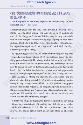110 LAÂM CHUÃ TÛ DUY, THAY ÀÖÍI VÊÅN MÏÅNH110
Adam Khoo & Stuart Tan
CHÕU TRAÁCH NHIÏåM HOAÂN TOAÂN VÏÌ NHÛÄNG VIÏåC MÒNH LAÂM VAÂ
HÏå QUAÃ CUÃA NOÁ
“Xin àûâng ngöìi àoá maâ mong moåi viïåc seä töët hún, haäy laâm cho
mònh töët hún.” – Jim Rohn
Khi töi viïët quyïín saách àêìu tiïn, “Töi Taâi Gioãi, Baån Cuäng Thïë!”,
töi thêåt sûå phêën khñch khi möåt nhaâ xuêët baãn uy tñn coá tïn tuöíi nöíi
nhû cöìn àaä àöìng yá xuêët baãn noá. Töi thêåt loâng tin rùçng, vúái thaânh
tñch vaâ kinh nghiïåm lêu nùm cuãa hoå, viïåc tiïëp thõ vaâ phaát haânh
saách cuãa töi seä tiïën triïín töët àeåp. Töi cuäng tin rùçng, vúái nhûäng nöî
lûåc tiïëp thõ hiïåu quaã, quyïín saách naây seä trúã thaânh saách baán chaåy
nhêët trong voâng vaâi thaáng.
Tuy vêåy, nhûäng gò xaãy ra sau àoá chó laâ nöîi thêët voång nöëi tiïëp thêët
voång. Nhaâ xuêët baãn êëy chùèng hïì nöî lûåc chuát naâo trong viïåc tiïëp
thõ quyïín saách cuãa töi. Hoå khöng töí chûác bêët cûá möåt buöíi àiïím
saách, giúái thiïåu saách, noái chuyïån vïì saách, hay bêët cûá möåt sûå kiïån
naâo àïí quaãng baá saách caã. Khöng nhûäng saách cuãa töi àûúåc phaát
haânh chêåm hún lõch thöng baáo cho caác nhaâ saách, maâ quyïín saách
cuäng chó àûúåc phên phöëi taåi möåt söë nhaâ saách nhoã úã vuâng heão laánh.
Thêåm chñ, ngay taåi nhûäng nhaâ saách nhoã êëy, saách cuãa töi cuäng chó
àûúåc xïëp trïn nhûäng giaá saách úã chöî khuêët, vaâ cuäng chùèng coá mêíu
thöng tin hay quaãng caáo naâo àïí baáo cho àöåc giaã biïët rùçng quyïín
saách cuãa töi töìn taåi. Ngoaâi ra, hoå cuäng chùèng buöìn baán saách cuãa
töi qua maång, thöng qua Amazon hay bêët cûá cûãa haâng saách trûåc
tuyïën naâo. Kïët quaã têët yïëu laâ quyïín saách cuãa töi maäi nùçm yâ trïn
kïå vúái sûác baán hêìu nhû khöng àaáng kïí.
Töi thêët voång vaâ giêån dûä ghï gúám. Töi tin rùçng mònh àaä daây cöng
viïët möåt quyïín saách tuyïåt vúâi, maâ loay hoay thïë naâo töi laåi bõ nhaâ
xuêët baãn lûâa cho möåt vöë. Luác àêìu, töi choån laâm möåt... naån nhên
cuãa viïåc êëy. Töi chó biïët ài loanh quanh than phiïìn vïì nhaâ xuêët
w
w
w
.toitaigioi.com
http://sach.tgm
.vn
http://sach.tgm.vn
www.toitaigioi.com
 