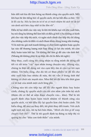 111
Trêìn Àùng Khoa - Uöng Xuên Vy
CHÛÚNG 4: CHÒA KHOÁA CUÃA SÛÁC MAÅNH TUYÏåT ÀÖËI
baãn döët naát kia àaä laâm hoãng sûå thaânh cöng cuãa quyïín saách. Möîi
khi baån beâ lïn tiïëng hoãi vïì quyïín saách, töi laåi bùæt àêìu ca baâi: “Àoá
laâ löîi cuãa hoå. Nïëu hoå laâm ùn tûã tïë vaâ coá traách nhiïåm thò saách töi àaä loåt
vaâo danh saách baán chaåy nhêët tûâ lêu lùæm röìi”.
Àiïìu tïå haåi nhêët cuãa viïåc naây laâ khi töi khiïëu naåi vúái nhaâ xuêët baãn,
hoå noái rùçng hoå khöng thïí laâm bêët cûá àiïìu gò búãi vò hoå khöng coá kinh
phñ cho viïåc tiïëp thõ saách, vaâ ngên saách daânh cho tiïëp thõ chó duâng
cho nhûäng cuöën tûâ àiïín vaâ saách tham khaão duâng trong nhaâ trûúâng.
Vò laâ möåt taác giaã múái toanh khöng coá chuát kinh nghiïåm hoùåc quyïìn
lûåc naâo àïí thûúng lûúång möåt húåp àöìng coá lúåi cho mònh, töi caãm
thêëy hoaân toaân bêët lûåc. Töi khöng thïí laâm gò àïí cûáu vaän tònh thïë.
(Nhûng àoá khöng phaãi laâ sûå thêåt, àoá chó laâ àiïìu töi nghô.)
May thay, cuöëi cuâng töi cuäng nhêån ra rùçng mònh àaä àoáng rêët
töët vaâ rêët troân “vai” naån nhên trong chuyïån naây. (Àuáng vêåy,
chuáng ta thêåt dïî daâng rúi vaâo caåm bêîy ïm aái cuãa vai troâ naån
nhên). Töi hiïíu rùçng, cho duâ töi coá than phiïìn vaâ àöí löîi cho
nhaâ xuêët baãn bao nhiïu ài nûäa, thò töi vêîn úã trong tònh thïë
khöng coá chuát sûác maånh naâo. Nhû thïë töi àaä tiïu töën thúâi gian
vaâ trñ tuïå cuãa mònh möåt caách laäng phñ.
Chûâng naâo töi coân tiïëp tuåc àöí löîi cho ngûúâi khaác hay hoaân
caãnh, chûâng êëy quyïín saách cuãa töi coân nùçm yïn trïn kïå saách
(thêåm chñ coá thïí seä súám àûúåc chuyïín vaâo... kho). Thïë laâ töi
quyïët àõnh chõu hoaân toaân traách nhiïåm vïì thaânh cöng cuãa
quyïín saách, vaâ bùæt àêìu lêëy laåi quyïìn laâm chuã hoaân caãnh. Töi
hiïíu rùçng, àïí moåi sûå thay àöíi, töi phaãi thay àöíi trûúác. Vúái caách
nghô múái meã naây, töi tûå hoãi baãn thên, “Mònh cêìn laâm gò àïí xoay
chuyïín tònh thïë?”. Thïë laâ töi quyïët àõnh tûå àûáng ra tiïëp thõ vaâ
quaãng baá cho “àûáa con tinh thêìn” cuãa mònh.
w
w
w
.toitaigioi.com
http://sach.tgm
.vn
http://sach.tgm.vn
www.toitaigioi.com
 