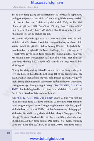 112 LAÂM CHUÃ TÛ DUY, THAY ÀÖÍI VÊÅN MÏÅNH112
Adam Khoo & Stuart Tan
Töi boã tiïìn àùng quaãng caáo saách trïn möåt söë túâ baáo, sùæp xïëp nhûäng
buöíi giúái thiïåu saách trïn khùæp àêët nûúác vaâ gûãi baãn thöng caáo baáo
chñ cho caác nhaâ baáo coá chûác nùng àiïím saách. Thêëy töi laâm thïë,
nhiïìu taác giaã quen biïët coân noái vúái töi rùçng, hoåa coá àiïn múái boã
tiïìn ra laâm nhû vêåy, búãi vò àoá khöng phaãi laâ cöng viïåc vaâ traách
nhiïåm cuãa töi, vúái tû caách laâ taác giaã.
Maâ àêu àaä hïët, chiïën dõch naây “cûáa” cuãa töi ñt nhêët 10.000 àö. Nïëu
saách baán töët thò chó coá nhaâ xuêët baãn laâ ngûúâi hûúãng lúåi nhiïìu nhêët.
Vúái tû caách laâ taác giaã, töi chó àûúåc hûúãng 12% tiïìn nhuêån buát theo
doanh söë baán ra nghôa laâ chó àûúåc 1,5 àö/quyïín. Nghôa laâ phaãi coá
ñt nhêët 7.000 quyïín saách àûúåc baán ra thò töi múái goåi laâ... hoâa vöën.
Maâ nhûäng ai laâm trong ngaânh xuêët baãn àïìu biïët roä, möåt àêìu saách
baán àûúåc khoaãng 3.000 quyïín möîi nùm thò àaä àûúåc xem laâ baán
khaá chaåy röìi.
Nhûng bêët chêëp nhûäng àiïìu àoá, töi vêîn tiïëp tuåc àùng quaãng caáo
trïn caác baáo, vaâ bùæt àêìu ài möåt voâng têët caã caác trûúâng hoåc, caác
cûãa haâng baán saách àïí noái chuyïån, diïîn thuyïët quaãng baá vïì quyïín
saách. Trung bònh möåt tuêìn töi coá nùm buöíi noái chuyïån trûúác cöng
chuáng nhû vêåy. Trong voâng 6 thaáng, “Töi Taâi Gioãi, Baån Cuäng
Thïë!” nhanh choáng leo lïn àêìu baãng danh saách baán chaåy nhêët, vaâ
àúåt in àêìu tiïn àûúåc baán saåch saânh sanh.
Khi “Töi Taâi Gioãi, Baån Cuäng Thïë!” àûúåc taái baãn vúái möåt bòa
khaác, möåt nöåi dung àaä àûúåc chónh lyá, vaâ möåt nhaâ xuêët baãn múái,
noá àûúåc giúái thiïåu rêìm röå. Trong voâng böën nùm tiïëp theo, quyïín
saách àaä àûúåc taái baãn túái 15 lêìn, trúã thaânh möåt trong nhûäng quyïín
saách nùçm lêu nhêët trong danh saách baán chaåy úã Singapore. Chûa
hïët, quyïín saách coân àûúåc dõch ra nhiïìu thûá tiïëng khaác nhau vúái
khoaãng 200.000 baãn àûúåc baán ra. Àùåc biïåt taåi Viïåt Nam, chó trong
voâng möåt nùm àêìu xuêët baãn, àaä coá hún 20.000 baãn àûúåc baán ra,
w
w
w
.toitaigioi.com
http://sach.tgm
.vn
http://sach.tgm.vn
www.toitaigioi.com
 