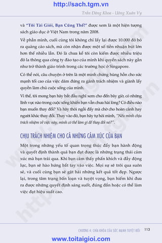 113
Trêìn Àùng Khoa - Uöng Xuên Vy
vaâ “Töi Taâi Gioãi, Baån Cuäng Thïë!” àûúåc xem laâ möåt hiïån tûúång
saách giaáo duåc úã Viïåt Nam trong nùm 2008.
Vïì phêìn mònh, cuöëi cuâng töi khöng chó lêëy laåi àûúåc 10.000 àö boã
ra quaãng caáo saách, maâ coân nhêån àûúåc möåt söë tiïìn nhuêån buát lúán
hún thïë nhiïìu lêìn. Àoá laâ chûa kïí töi coân kiïëm àûúåc nhiïìu triïåu
àö la thöng qua cöng ty àaâo taåo cuãa mònh khi quyïín saách naây gêìn
nhû trúã thaânh giaáo trònh trong caác trûúâng hoåc úã Singapore.
Coá thïí noái, cêu chuyïån úã trïn laâ möåt minh chûáng huâng höìn cho sûác
maånh töëi cao cuãa viïåc daám àûáng ra gaánh traách nhiïåm vaâ giaânh lêëy
quyïìn laâm chuã cuöåc söëng cuãa mònh.
Vò thïë, töi mong baån haäy bùæt àêìu nghô xem cho àïën bêy giúâ, coá nhûäng
lônh vûåc naâo trong cuöåc söëng khiïën baån vêîn chûa haâi loâng? Coá àiïìu naâo
baån muöën thay àöíi? Vaâ haäy thöi ngöìi àêëy maâ chúâ cho hoaân caãnh hay
ngûúâi khaác thay àöíi. Thay vaâo àoá, baån haäy tûå hoãi mònh, “Nïëu mònh chõu
traách nhiïåm vïì viïåc naây, mònh coá thïí laâm gò àïí thay àöíi noá?”.
CHÕU TRAÁCH NHIÏåM CHO CAÃ NHÛÄNG CAÃM XUÁC CUÃA BAÅN
Möåt trong nhûäng yïëu töë quan troång thuác àêíy baån haânh àöång
vaâ quyïët àõnh thaânh quaã baån àaåt àûúåc laâ nhûäng traång thaái caãm
xuác maâ baån traãi qua. Khi baån caãm thêëy phêën khñch vaâ àêìy àöång
lûåc, baån seä haâo hûáng bùæt tay vaâo viïåc. Moåi sûå seä tröi qua suön
seã, vaâ cuöëi cuâng baån seä gùåt haái nhûäng kïët quaã töët àeåp. Ngûúåc
laåi, trong têm traång bêën loaån vaâ tuyïåt voång, baån hiïëm khi àûa
ra àûúåc nhûäng quyïët àõnh saáng suöët, àuáng àùæn hoùåc coá thïí laâm
viïåc àaåt hiïåu suêët cao.
CHÛÚNG 4: CHÒA KHOÁA CUÃA SÛÁC MAÅNH TUYÏåT ÀÖËI
w
w
w
.toitaigioi.com
http://sach.tgm
.vn
http://sach.tgm.vn
www.toitaigioi.com
 