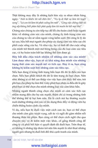 Adam Khoo & Stuart Tan
LAÂM CHUÃ TÛ DUY, THAY ÀÖÍI VÊÅN MÏÅNH114
Thêåt khöng may àêy laâ nhûäng kõch baãn xaãy ra nhan nhaãn haâng
ngaây: “Anh ta khiïën töi nöíi àiïn lïn”, “Vuå ly dõ thêåt sûå laâm töi tuyïåt
voång”, “Luä con töi laâm töi phaát cuöìng lïn mêët”, “Cöng viïåc chöìng chêët vaâ
öng sïëp khöng biïët phên biïåt phaãi quêëy laâm töi muöën boã hïët moåi thûá”.
Chûâng naâo chuáng ta coân tiïëp tuåc àöí löîi cho hoaân caãnh hoùåc ngûúâi
khaác vïì nhûäng caãm xuác cuãa mònh, chûâng êëy tònh traång caãm xuác
cuãa chuáng ta vêîn seä nùçm ngoaâi voâng kiïím soaát. Àoá cuäng laâ lyá do
taåi sao, hêìu hïët moåi ngûúâi cho pheáp caác daång caãm xuác tiïu cûåc chi
phöëi cuöåc söëng cuãa hoå. Vaâ nhû vêåy, hoå vö tònh àïí cho cuöåc söëng
cuãa mònh trúã thaânh möåt múá boâng bong cuãa àuã loaåi caãm xuác tiïu
cûåc, vaâ hoå hoaân toaân bêët lûåc khöng thïí laâm àûúåc gò.
Haäy bùæt àêìu chõu traách nhiïåm vïì nhûäng caãm xuác cuãa mònh!
Laâm àûúåc nhû vêåy, baån seä coá khaã nùng àûa mònh vaâo nhûäng
traång thaái caãm xuác maånh meä vaâ tñch cûåc. Hay ñt ra, baån cuäng
khöng bõ kiïím soaát búãi nhûäng caãm xuác tiïu cûåc.
Nïëu baån àang úã trong tònh traång bêën loaån thò àoá laâ àiïìu maâ baån
choån. Nïëu baån phêën khñch thò àoá laâ têm traång do baån choån. Nïn
nhúá, khöng ai coá thïí can thiïåp vaâo viïåc baån caãm thêëy thïë naâo, trûâ
phi baån cho pheáp hoå laâm thïë. Giêy phuát baån nhêån ra àiïìu àoá laâ giêy
phuát baån coá thïí choån cho mònh nhûäng loaåi xuác caãm khaác hùèn.
Nhûäng ngûúâi thaânh cöng choån cho mònh coá caãm xuác tñch cûåc
nhùçm mang àïën cho hoå sûác maånh, thêåm chñ caã trong nhûäng tònh
thïë khöng thïí tïå haåi hún nûäa. Àoá laâ caách maâ hoå thûúâng xuyïn
nuöi dûúäng nhûäng caãm xuác coá taác duång thuác àêíy vaâ àöång viïn hoå
chiïën thùæng hoaân caãnh cuãa mònh.
Vñ duå, nïëu baån bõ àuöíi viïåc möåt caách oan ûác, baån coá thïí choån
cho mònh caãm giaác tuyïåt voång, uêët ûác vaâ ngöìi àoá gùåm nhêëm nöîi
thûúng thên tuãi phêån. Baån cuäng coá thïí choån caách nghô cho qua
chuyïån naây vaâ ài kiïëm möåt viïåc khaác, cöë gùæng thaânh cöng àïí
cöng ty cuä phaãi höëi hêån vò quyïët àõnh àaä àuöíi baån. Trïn thûåc tïë,
coá khöng ñt nhûäng têåp àoaân trúã nïn lúán maånh laâ nhúâ thuï nhûäng
ngûúâi gioãi nhûng bõ àuöíi búãi àöëi thuã caånh tranh cuãa mònh.
w
w
w
.toitaigioi.com
http://sach.tgm
.vn
http://sach.tgm.vn
www.toitaigioi.com
 