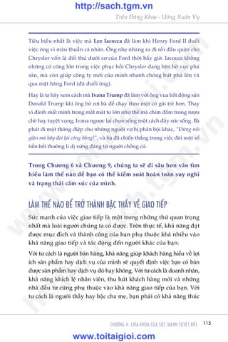 Trêìn Àùng Khoa - Uöng Xuên Vy
115CHÛÚNG 4: CHÒA KHOÁA CUÃA SÛÁC MAÅNH TUYÏåT ÀÖËI
Tiïu biïíu nhêët laâ viïåc maâ Lee Iacocca àaä laâm khi Henry Ford II àuöíi
viïåc öng vò mêu thuêîn caá nhên. Öng nheå nhaâng ra ài röìi àêìu quên cho
Chrysler vöën laâ àöëi thuã dûúái cú cuãa Ford thúâi bêëy giúâ. Iacocca khöng
nhûäng coá cöng lúán trong viïåc phuåc höìi Chrysler àang bïn búâ vûåc phaá
saãn, maâ coân giuáp cöng ty múái cuãa mònh nhanh choáng bûát phaá lïn vaâ
qua mùåt haäng Ford (àaä àuöíi öng).
Hay laâ ta haäy xem caách maâ Ivana Trump àaä laâm vúái öng vua bêët àöång saãn
Donald Trump khi öng boã rúi baâ àïí chaåy theo möåt cö gaái treã hún. Thay
vò àaánh mêët mònh trong mêët maát to lúán nhû thïë maâ chòm àùæm trong rûúåu
cheâ hay tuyïåt voång, Ivana ngûúåc laåi choån söëng möåt caách àêìy sûác söëng. Baâ
phaát ài möåt thöng àiïåp cho nhûäng ngûúâi vúå bõ phaãn böåi khaác, “Àûâng nöíi
giêån maâ haäy àoâi laåi cöng bùçng!”, vaâ baâ àaä chiïën thùæng trong viïåc àoâi möåt söë
tiïìn böìi thûúâng li dõ xûáng àaáng tûâ ngûúâi chöìng cuä.
Trong Chûúng 6 vaâ Chûúng 9, chuáng ta seä ài sêu hún vaâo tòm
hiïíu laâm thïë naâo àïí baån coá thïí kiïím soaát hoaân toaân suy nghô
vaâ traång thaái caãm xuác cuãa mònh.
LAÂM THÏË NAÂO ÀÏÍ TRÚÃ THAÂNH BÊÅC THÊÌY VÏÌ GIAO TIÏËP
Sûác maånh cuãa viïåc giao tiïëp laâ möåt trong nhûäng thûá quan troång
nhêët maâ loaâi ngûúâi chuáng ta coá àûúåc. Trïn thûåc tïë, khaã nùng àaåt
àûúåc muåc àñch vaâ thaânh cöng cuãa baån phuå thuöåc khaá nhiïìu vaâo
khaã nùng giao tiïëp vaâ taác àöång àïën ngûúâi khaác cuãa baån.
Vúái tû caách laâ ngûúâi baán haâng, khaã nùng giuáp khaách haâng hiïíu vïì lúåi
ñch saãn phêím hay dõch vuå cuãa mònh seä quyïët àõnh viïåc baån coá baán
àûúåc saãn phêím hay dõch vuå àoá hay khöng. Vúái tû caách laâ doanh nhên,
khaã nùng khñch lïå nhên viïn, thu huát khaách haâng múái vaâ nhûäng
nhaâ àêìu tû cuäng phuå thuöåc vaâo khaã nùng giao tiïëp cuãa baån. Vúái
tû caách laâ ngûúâi thêìy hay bêåc cha meå, baån phaãi coá khaã nùng thuác
w
w
w
.toitaigioi.com
http://sach.tgm
.vn
http://sach.tgm.vn
www.toitaigioi.com
 