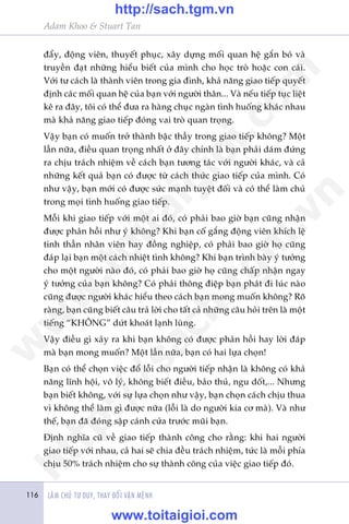 Adam Khoo & Stuart Tan
LAÂM CHUÃ TÛ DUY, THAY ÀÖÍI VÊÅN MÏÅNH116
àêíy, àöång viïn, thuyïët phuåc, xêy dûång möëi quan hïå gùæn boá vaâ
truyïìn àaåt nhûäng hiïíu biïët cuãa mònh cho hoåc troâ hoùåc con caái.
Vúái tû caách laâ thaânh viïn trong gia àònh, khaã nùng giao tiïëp quyïët
àõnh caác möëi quan hïå cuãa baån vúái ngûúâi thên... Vaâ nïëu tiïëp tuåc liïåt
kï ra àêy, töi coá thïí àûa ra haâng chuåc ngaân tònh huöëng khaác nhau
maâ khaã nùng giao tiïëp àoáng vai troâ quan troång.
Vêåy baån coá muöën trúã thaânh bêåc thêìy trong giao tiïëp khöng? Möåt
lêìn nûäa, àiïìu quan troång nhêët úã àêy chñnh laâ baån phaãi daám àûáng
ra chõu traách nhiïåm vïì caách baån tûúng taác vúái ngûúâi khaác, vaâ caã
nhûäng kïët quaã baån coá àûúåc tûâ caách thûác giao tiïëp cuãa mònh. Coá
nhû vêåy, baån múái coá àûúåc sûác maånh tuyïåt àöëi vaâ coá thïí laâm chuã
trong moåi tònh huöëng giao tiïëp.
Möîi khi giao tiïëp vúái möåt ai àoá, coá phaãi bao giúâ baån cuäng nhêån
àûúåc phaãn höìi nhû yá khöng? Khi baån cöë gùæng àöång viïn khñch lïå
tinh thêìn nhên viïn hay àöìng nghiïåp, coá phaãi bao giúâ hoå cuäng
àaáp laåi baån möåt caách nhiïåt tònh khöng? Khi baån trònh baây yá tûúãng
cho möåt ngûúâi naâo àoá, coá phaãi bao giúâ hoå cuäng chêëp nhêån ngay
yá tûúãng cuãa baån khöng? Coá phaãi thöng àiïåp baån phaát ài luác naâo
cuäng àûúåc ngûúâi khaác hiïíu theo caách baån mong muöën khöng? Roä
raâng, baån cuäng biïët cêu traã lúâi cho têët caã nhûäng cêu hoãi trïn laâ möåt
tiïëng “KHÖNG” dûát khoaát laånh luâng.
Vêåy àiïìu gò xaãy ra khi baån khöng coá àûúåc phaãn höìi hay lúâi àaáp
maâ baån mong muöën? Möåt lêìn nûäa, baån coá hai lûåa choån!
Baån coá thïí choån viïåc àöí löîi cho ngûúâi tiïëp nhêån laâ khöng coá khaã
nùng lônh höåi, vö lyá, khöng biïët àiïìu, baão thuã, ngu döët,... Nhûng
baån biïët khöng, vúái sûå lûåa choån nhû vêåy, baån choån caách chõu thua
vò khöng thïí laâm gò àûúåc nûäa (löîi laâ do ngûúâi kia cú maâ). Vaâ nhû
thïë, baån àaä àoáng sêåp caánh cûãa trûúác muäi baån.
Àõnh nghôa cuä vïì giao tiïëp thaânh cöng cho rùçng: khi hai ngûúâi
giao tiïëp vúái nhau, caã hai seä chia àïìu traách nhiïåm, tûác laâ möîi phña
chõu 50% traách nhiïåm cho sûå thaânh cöng cuãa viïåc giao tiïëp àoá.
w
w
w
.toitaigioi.com
http://sach.tgm
.vn
http://sach.tgm.vn
www.toitaigioi.com
 