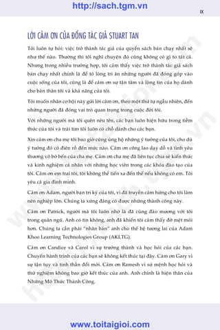 LÚÂI CAÃM ÚN CUÃA ÀÖÌNG TAÁC GIAÃ STUART TAN
Töi luön tûå hoãi: viïåc trúã thaânh taác giaã cuãa quyïín saách baán chaåy nhêët seä
nhû thïë naâo. Thûúâng thò töi nghô chuyïån àoá cuäng khöng coá gò to taát caã.
Nhûng trong nhiïìu trûúâng húåp, töi caãm thêëy viïåc trúã thaânh taác giaã saách
baán chaåy nhêët chñnh laâ àïí toã loâng tri ên nhûäng ngûúâi àaä àoáng goáp vaâo
cuöåc söëng cuãa töi, cuäng laâ àïí caãm ún sûå têån têm vaâ loâng tin cuãa hoå daânh
cho baãn thên töi vaâ khaã nùng cuãa töi.
Töi muöën nhên cú höåi naây gûãi lúâi caãm ún, theo möåt thûá tûå ngêîu nhiïn, àïën
nhûäng ngûúâi àaä àoáng vai troâ quan troång trong cuöåc àúâi töi.
Vúái nhûäng ngûúâi maâ töi quïn nïu tïn, caác baån luön hiïån hûäu trong tiïìm
thûác cuãa töi vaâ traái tim töi luön coá chöî daânh cho caác baån.
Xin caãm ún cha meå töi bao giúâ cuäng uãng höå nhûäng yá tûúãng cuãa töi, cho duâ
yá tûúãng àoá coá àiïn röì àïën mûác naâo. Caãm ún cöng lao daåy döî vaâ tònh yïu
thûúng vö búâ bïën cuãa cha meå. Caãm ún cha meå àaä liïn tuåc chia seã kiïën thûác
vaâ kinh nghiïåm caá nhên vúái nhûäng hoåc viïn trong caác khoáa àaâo taåo cuãa
töi. Caãm ún em trai töi, töi khöng thïí tiïën xa àïën thïë nïëu khöng coá em. Töi
yïu caã gia àònh mònh.
Caãm ún Adam, ngûúâi baån tri kyã cuãa töi, vò àaä truyïìn caãm hûáng cho töi laâm
nïn nghiïåp lúán. Chuáng ta xûáng àaáng coá àûúåc nhûäng thaânh cöng naây.
Caãm ún Patrick, ngûúâi maâ töi luön nhúá laâ àaä cuâng àaâo mûúng vúái töi
trong quên nguä. Anh coá tin khöng, anh àaä khiïën töi caãm thêëy àúä mïåt moãi
hún. Chuáng ta cêìn phaãi “nhên baãn” anh cho thïë hïå tûúng lai cuãa Adam
Khoo Learning Technologies Group (AKLTG).
Caãm ún Candice vaâ Carol vò sûå trûúãng thaânh vaâ hoåc hoãi cuãa caác baån.
Chuyïën haânh trònh cuãa caác baån seä khöng kïët thuác taåi àêy. Caãm ún Gary vò
sûå têån tuåy vaâ tinh thêìn àöíi múái. Caãm ún Ramesh vò sûá mïånh hoåc hoãi vaâ
thûã nghiïåm khöng bao giúâ kïët thuác cuãa anh. Anh chñnh laâ hiïån thên cuãa
Nhûäng Mö Thûác Thaânh Cöng.
IX
w
w
w
.toitaigioi.com
http://sach.tgm
.vn
http://sach.tgm.vn
www.toitaigioi.com
 