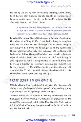 Trêìn Àùng Khoa - Uöng Xuên Vy
119CHÛÚNG 4: CHÒA KHOÁA CUÃA SÛÁC MAÅNH TUYÏåT ÀÖËI
thïí cuãa hoå laâm cho hoå nhòn coá veã khöng thêåt loâng. Chñnh vò thïë,
hoå seä thay àöíi caách thûác giao tiïëp cho àïën khi hoå coá àûúåc sûå àaáp
laåi mong muöën, trong vñ duå naây, tûác laâ cho àïën khi phña bïn kia
caãm nhêån àûúåc sûå chên thaânh cuãa hoå.
YÁ nghôa thêåt sûå trong thöng àiïåp cuãa baån chñnh laâ phaãn höìi
maâ baån nhêån àûúåc! Haäy luön àiïìu chónh caách thûác giao tiïëp
cuãa mònh cho àïën khi baån coá àûúåc phaãn höìi mong muöën!
Baån cêìn hiïíu rùçng, möîi ngûúâi khaác nhau nhêån thûác vïì cuöåc söëng
khaác nhau, vaâ möîi ngûúâi àïìu coá möåt böå loåc thöng tin riïng bïn
trong naäo cuãa mònh. Khi baån kïí chuyïån cûúâi, seä coá möåt söë ngûúâi
cûúâi cuâng vúái baån, trong khi àoá cuäng seä coá nhûäng ngûúâi khaác
khöng cûúâi vò hoå khöng thêëy coá gò buöìn cûúâi hïët. Àoá khöng phaãi
laâ do nhoám thûá hai khöng coá khiïëu haâi hûúác, maâ chó vò hoå quan
niïåm vïì tñnh haâi hûúác khaác vúái nhoám thûá nhêët thöi. Laâ ngûúâi
giao tiïëp gioãi, coá nghôa laâ baån phaãi chõu traách nhiïåm trong giao
tiïëp vaâ coá yá thûác thay àöíi caách truyïìn àaåt cuãa baån (úã àêy laâ caách
kïí chuyïån cûúâi) cho àïën khi laâm cho têët caã moåi ngûúâi cuâng cûúâi
àûúåc múái thöi. Vò thïë, chõu traách nhiïåm vaâ linh hoaåt chñnh laâ chòa
khoáa àïí trúã thaânh ngûúâi giao tiïëp hiïåu quaã.
NGÖN TÛÂ, GIOÅNG ÀIÏåU VAÂ NGÖN NGÛÄ CÚ THÏÍ
Möåt àiïìu khaác maâ baån cêìn hiïíu roä laâ viïåc giao tiïëp cuãa con ngûúâi
chuáng ta bao göìm ba yïëu töë chñnh: ngön tûâ chuáng ta duâng, gioång
àiïåu chuáng ta noái, vaâ ngön ngûä cú thïí chuáng ta.
Theo caác nghiïn cûáu thò ngön tûâ maâ ta duâng chó taác àöång àïën àöëi
tûúång giao tiïëp vaâo khoaãng 7%, trong khi àoá gioång àiïåu coá taác
àöång 38%, vaâ ngön ngûä cú thïí coá taác àöång àïën 55%. Ngön ngûä cú
thïí laâ möåt khaái niïåm röång, bao göìm: cûã chó, àiïåu böå, neát mùåt, tû
thïë, húi thúã, aánh mùæt,...
w
w
w
.toitaigioi.com
http://sach.tgm
.vn
http://sach.tgm.vn
www.toitaigioi.com
 